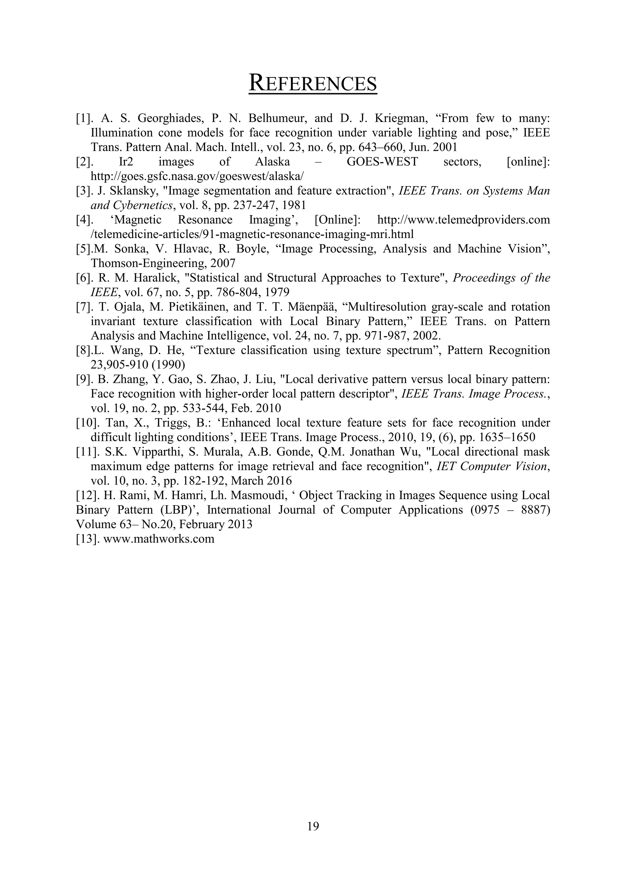 19 REFERENCES [1]. A. S. Georghiades, P. N. Belhumeur, and D. J. Kriegman, “From few to many: Illumination cone models for face recognition under variable lighting and pose,” IEEE Trans. Pattern Anal. Mach. Intell., vol. 23, no. 6, pp. 643–660, Jun. 2001 [2]. Ir2 images of Alaska – GOES-WEST sectors, [online]: http://goes.gsfc.nasa.gov/goeswest/alaska/ [3]. J. Sklansky, "Image segmentation and feature extraction", IEEE Trans. on Systems Man and Cybernetics, vol. 8, pp. 237-247, 1981 [4]. ‘Magnetic Resonance Imaging’, [Online]: http://www.telemedproviders.com /telemedicine-articles/91-magnetic-resonance-imaging-mri.html [5].M. Sonka, V. Hlavac, R. Boyle, “Image Processing, Analysis and Machine Vision”, Thomson-Engineering, 2007 [6]. R. M. Haralick, "Statistical and Structural Approaches to Texture", Proceedings of the IEEE, vol. 67, no. 5, pp. 786-804, 1979 [7]. T. Ojala, M. Pietikäinen, and T. T. Mäenpää, “Multiresolution gray-scale and rotation invariant texture classification with Local Binary Pattern,” IEEE Trans. on Pattern Analysis and Machine Intelligence, vol. 24, no. 7, pp. 971-987, 2002. [8].L. Wang, D. He, “Texture classification using texture spectrum”, Pattern Recognition 23,905-910 (1990) [9]. B. Zhang, Y. Gao, S. Zhao, J. Liu, "Local derivative pattern versus local binary pattern: Face recognition with higher-order local pattern descriptor", IEEE Trans. Image Process., vol. 19, no. 2, pp. 533-544, Feb. 2010 [10]. Tan, X., Triggs, B.: ‘Enhanced local texture feature sets for face recognition under difficult lighting conditions’, IEEE Trans. Image Process., 2010, 19, (6), pp. 1635–1650 [11]. S.K. Vipparthi, S. Murala, A.B. Gonde, Q.M. Jonathan Wu, "Local directional mask maximum edge patterns for image retrieval and face recognition", IET Computer Vision, vol. 10, no. 3, pp. 182-192, March 2016 [12]. H. Rami, M. Hamri, Lh. Masmoudi, ‘ Object Tracking in Images Sequence using Local Binary Pattern (LBP)’, International Journal of Computer Applications (0975 – 8887) Volume 63– No.20, February 2013 [13]. www.mathworks.com 
