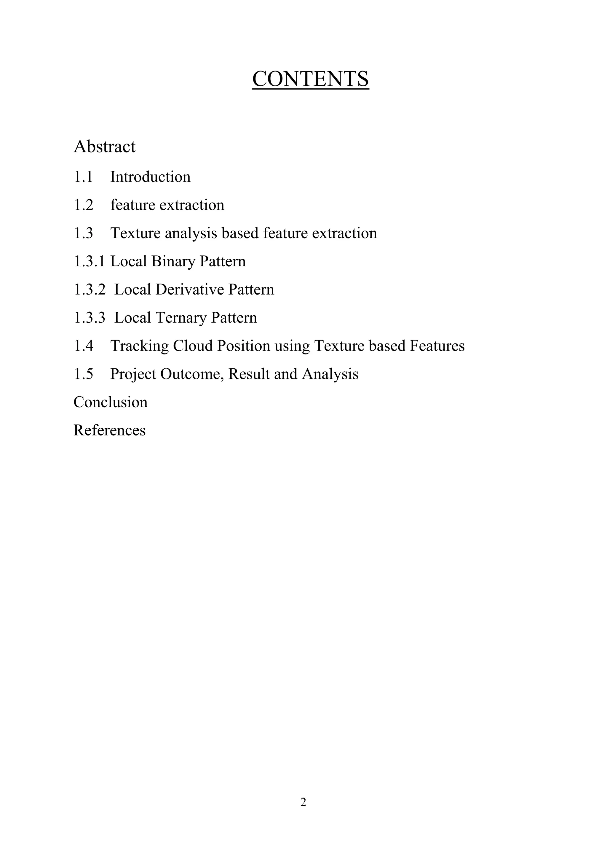 2 CONTENTS Abstract 1.1 Introduction 1.2 feature extraction 1.3 Texture analysis based feature extraction 1.3.1 Local Binary Pattern 1.3.2 Local Derivative Pattern 1.3.3 Local Ternary Pattern 1.4 Tracking Cloud Position using Texture based Features 1.5 Project Outcome, Result and Analysis Conclusion References 