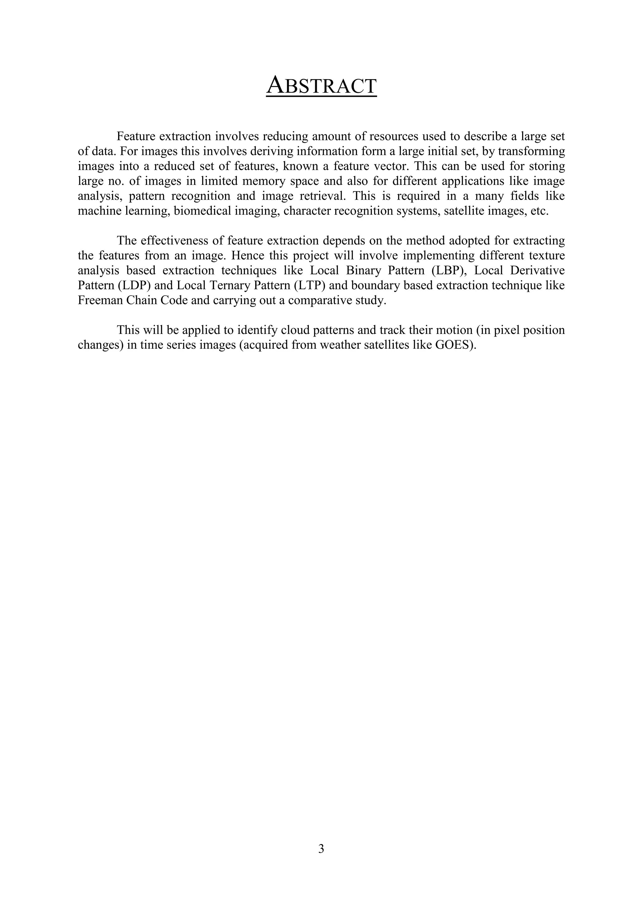 3 ABSTRACT Feature extraction involves reducing amount of resources used to describe a large set of data. For images this involves deriving information form a large initial set, by transforming images into a reduced set of features, known a feature vector. This can be used for storing large no. of images in limited memory space and also for different applications like image analysis, pattern recognition and image retrieval. This is required in a many fields like machine learning, biomedical imaging, character recognition systems, satellite images, etc. The effectiveness of feature extraction depends on the method adopted for extracting the features from an image. Hence this project will involve implementing different texture analysis based extraction techniques like Local Binary Pattern (LBP), Local Derivative Pattern (LDP) and Local Ternary Pattern (LTP) and boundary based extraction technique like Freeman Chain Code and carrying out a comparative study. This will be applied to identify cloud patterns and track their motion (in pixel position changes) in time series images (acquired from weather satellites like GOES). 