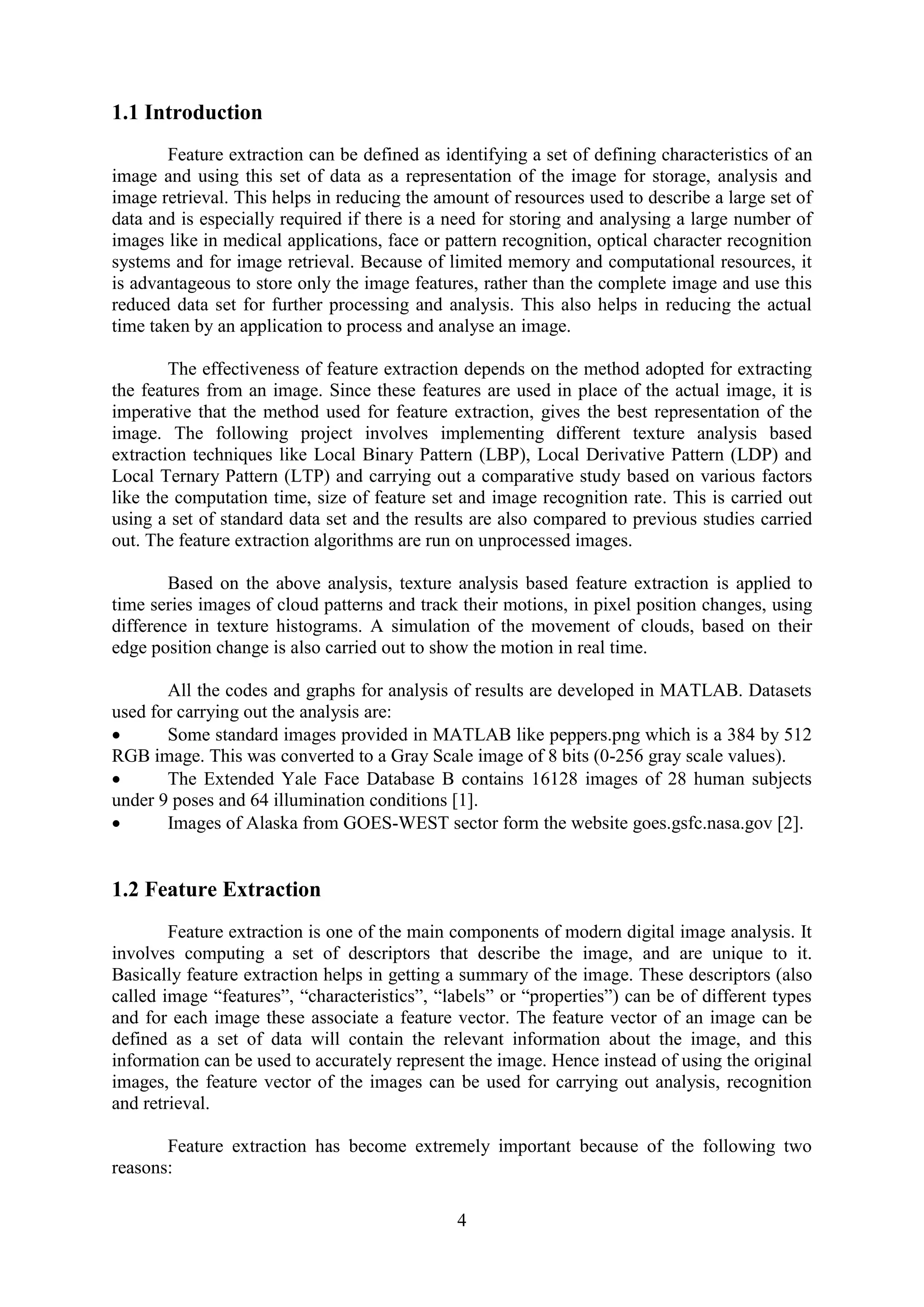 4 1.1 Introduction Feature extraction can be defined as identifying a set of defining characteristics of an image and using this set of data as a representation of the image for storage, analysis and image retrieval. This helps in reducing the amount of resources used to describe a large set of data and is especially required if there is a need for storing and analysing a large number of images like in medical applications, face or pattern recognition, optical character recognition systems and for image retrieval. Because of limited memory and computational resources, it is advantageous to store only the image features, rather than the complete image and use this reduced data set for further processing and analysis. This also helps in reducing the actual time taken by an application to process and analyse an image. The effectiveness of feature extraction depends on the method adopted for extracting the features from an image. Since these features are used in place of the actual image, it is imperative that the method used for feature extraction, gives the best representation of the image. The following project involves implementing different texture analysis based extraction techniques like Local Binary Pattern (LBP), Local Derivative Pattern (LDP) and Local Ternary Pattern (LTP) and carrying out a comparative study based on various factors like the computation time, size of feature set and image recognition rate. This is carried out using a set of standard data set and the results are also compared to previous studies carried out. The feature extraction algorithms are run on unprocessed images. Based on the above analysis, texture analysis based feature extraction is applied to time series images of cloud patterns and track their motions, in pixel position changes, using difference in texture histograms. A simulation of the movement of clouds, based on their edge position change is also carried out to show the motion in real time. All the codes and graphs for analysis of results are developed in MATLAB. Datasets used for carrying out the analysis are:  Some standard images provided in MATLAB like peppers.png which is a 384 by 512 RGB image. This was converted to a Gray Scale image of 8 bits (0-256 gray scale values).  The Extended Yale Face Database B contains 16128 images of 28 human subjects under 9 poses and 64 illumination conditions [1].  Images of Alaska from GOES-WEST sector form the website goes.gsfc.nasa.gov [2]. 1.2 Feature Extraction Feature extraction is one of the main components of modern digital image analysis. It involves computing a set of descriptors that describe the image, and are unique to it. Basically feature extraction helps in getting a summary of the image. These descriptors (also called image “features”, “characteristics”, “labels” or “properties”) can be of different types and for each image these associate a feature vector. The feature vector of an image can be defined as a set of data will contain the relevant information about the image, and this information can be used to accurately represent the image. Hence instead of using the original images, the feature vector of the images can be used for carrying out analysis, recognition and retrieval. Feature extraction has become extremely important because of the following two reasons: 