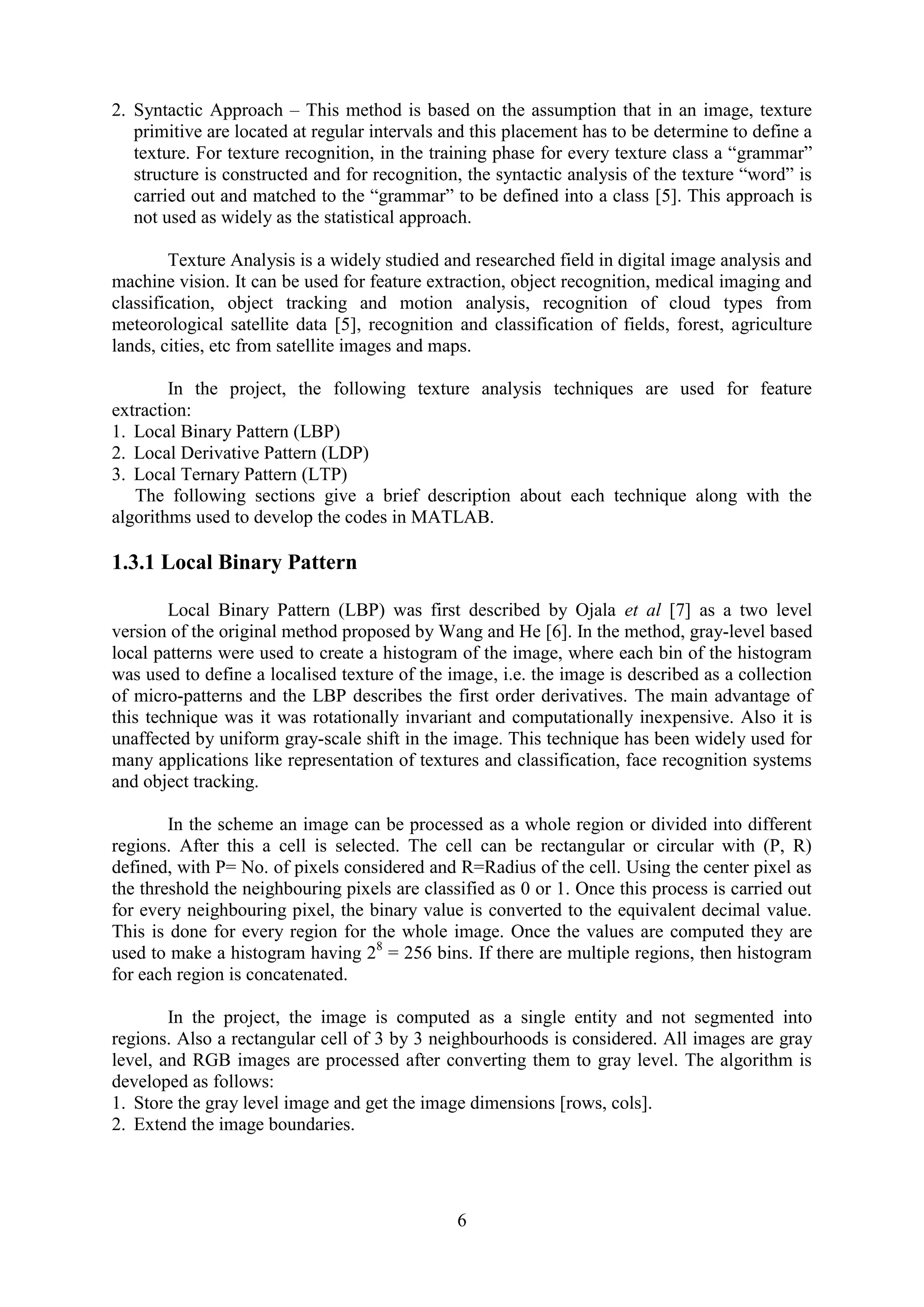 6 2. Syntactic Approach – This method is based on the assumption that in an image, texture primitive are located at regular intervals and this placement has to be determine to define a texture. For texture recognition, in the training phase for every texture class a “grammar” structure is constructed and for recognition, the syntactic analysis of the texture “word” is carried out and matched to the “grammar” to be defined into a class [5]. This approach is not used as widely as the statistical approach. Texture Analysis is a widely studied and researched field in digital image analysis and machine vision. It can be used for feature extraction, object recognition, medical imaging and classification, object tracking and motion analysis, recognition of cloud types from meteorological satellite data [5], recognition and classification of fields, forest, agriculture lands, cities, etc from satellite images and maps. In the project, the following texture analysis techniques are used for feature extraction: 1. Local Binary Pattern (LBP) 2. Local Derivative Pattern (LDP) 3. Local Ternary Pattern (LTP) The following sections give a brief description about each technique along with the algorithms used to develop the codes in MATLAB. 1.3.1 Local Binary Pattern Local Binary Pattern (LBP) was first described by Ojala et al [7] as a two level version of the original method proposed by Wang and He [6]. In the method, gray-level based local patterns were used to create a histogram of the image, where each bin of the histogram was used to define a localised texture of the image, i.e. the image is described as a collection of micro-patterns and the LBP describes the first order derivatives. The main advantage of this technique was it was rotationally invariant and computationally inexpensive. Also it is unaffected by uniform gray-scale shift in the image. This technique has been widely used for many applications like representation of textures and classification, face recognition systems and object tracking. In the scheme an image can be processed as a whole region or divided into different regions. After this a cell is selected. The cell can be rectangular or circular with (P, R) defined, with P= No. of pixels considered and R=Radius of the cell. Using the center pixel as the threshold the neighbouring pixels are classified as 0 or 1. Once this process is carried out for every neighbouring pixel, the binary value is converted to the equivalent decimal value. This is done for every region for the whole image. Once the values are computed they are used to make a histogram having 28 = 256 bins. If there are multiple regions, then histogram for each region is concatenated. In the project, the image is computed as a single entity and not segmented into regions. Also a rectangular cell of 3 by 3 neighbourhoods is considered. All images are gray level, and RGB images are processed after converting them to gray level. The algorithm is developed as follows: 1. Store the gray level image and get the image dimensions [rows, cols]. 2. Extend the image boundaries. 