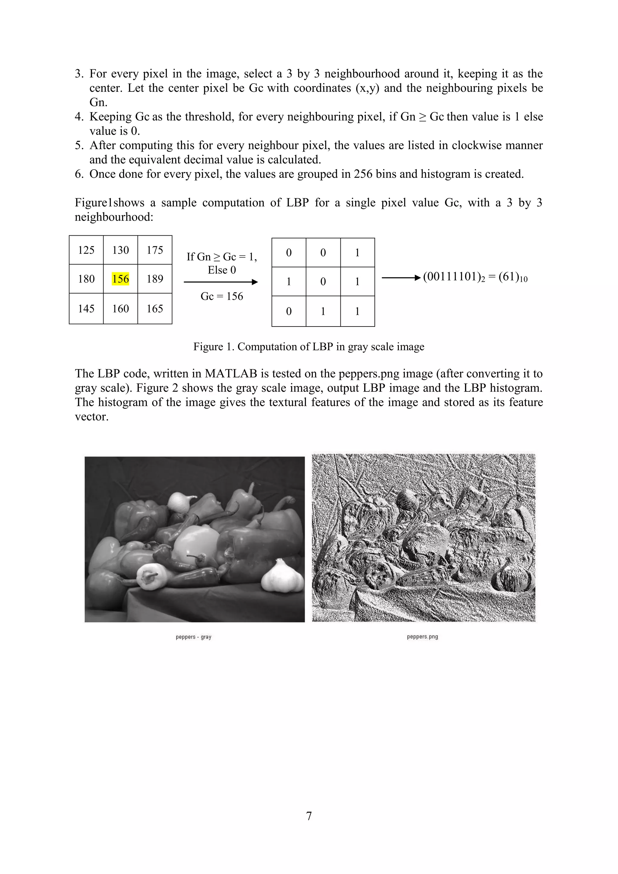 7 3. For every pixel in the image, select a 3 by 3 neighbourhood around it, keeping it as the center. Let the center pixel be Gc with coordinates (x,y) and the neighbouring pixels be Gn. 4. Keeping Gc as the threshold, for every neighbouring pixel, if Gn ≥ Gc then value is 1 else value is 0. 5. After computing this for every neighbour pixel, the values are listed in clockwise manner and the equivalent decimal value is calculated. 6. Once done for every pixel, the values are grouped in 256 bins and histogram is created. Figure1shows a sample computation of LBP for a single pixel value Gc, with a 3 by 3 neighbourhood: If Gn ≥ Gc = 1, Else 0 Gc = 156 Figure 1. Computation of LBP in gray scale image The LBP code, written in MATLAB is tested on the peppers.png image (after converting it to gray scale). Figure 2 shows the gray scale image, output LBP image and the LBP histogram. The histogram of the image gives the textural features of the image and stored as its feature vector. 125 130 175 180 156 189 145 160 165 0 0 1 1 0 1 0 1 1 (00111101)2 = (61)10 
