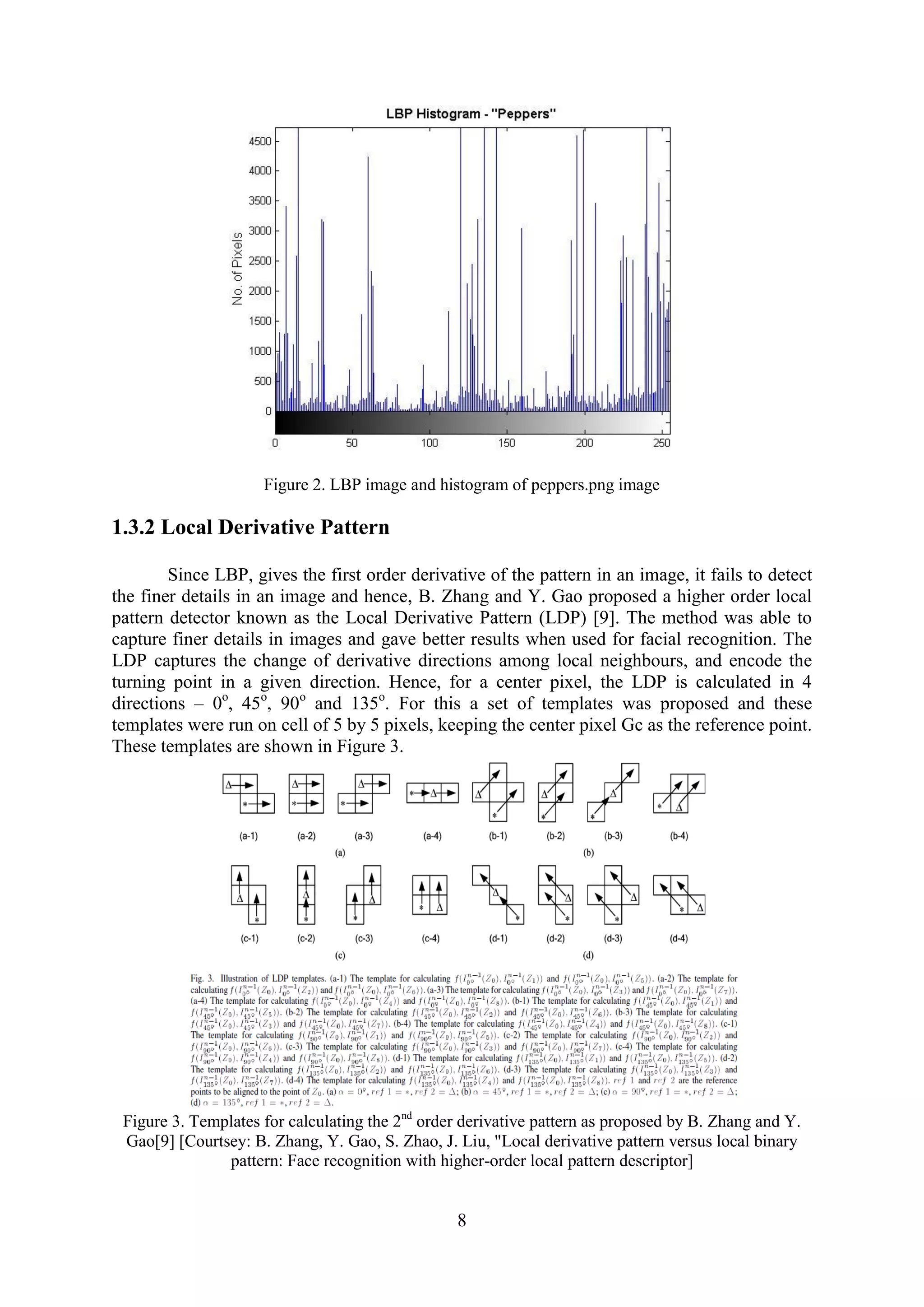 8 Figure 2. LBP image and histogram of peppers.png image 1.3.2 Local Derivative Pattern Since LBP, gives the first order derivative of the pattern in an image, it fails to detect the finer details in an image and hence, B. Zhang and Y. Gao proposed a higher order local pattern detector known as the Local Derivative Pattern (LDP) [9]. The method was able to capture finer details in images and gave better results when used for facial recognition. The LDP captures the change of derivative directions among local neighbours, and encode the turning point in a given direction. Hence, for a center pixel, the LDP is calculated in 4 directions – 0o , 45o , 90o and 135o . For this a set of templates was proposed and these templates were run on cell of 5 by 5 pixels, keeping the center pixel Gc as the reference point. These templates are shown in Figure 3. Figure 3. Templates for calculating the 2nd order derivative pattern as proposed by B. Zhang and Y. Gao[9] [Courtsey: B. Zhang, Y. Gao, S. Zhao, J. Liu, "Local derivative pattern versus local binary pattern: Face recognition with higher-order local pattern descriptor] 