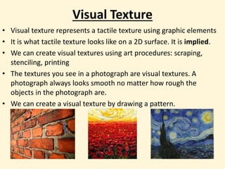 Visual Texture
• Visual texture represents a tactile texture using graphic elements
• It is what tactile texture looks like on a 2D surface. It is implied.
• We can create visual textures using art procedures: scraping,
stenciling, printing
• The textures you see in a photograph are visual textures. A
photograph always looks smooth no matter how rough the
objects in the photograph are.
• We can create a visual texture by drawing a pattern.
 