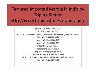 Textured Imported Marble in India by
Tripura Stones
http://www.tripurastones.in/infra.php
TRIPURA STONES PVT. LTD.
CORPORATE OFFICE
F - 116 A, Industrial Area, Banswara - 327001 (Rajasthan) INDIA
Tel. : +91-2962-257687
Mob.: +91-9414103362
Mob.: +91-9414101263
info@tripurastones.in
sales@tripurastones.in
tripurastones@yahoo.co.in
BRANCH OFFICE & SHOWROOM
N.H.-8, SUKHER, UDAIPUR-313001 (Rajasthan) INDIA
Tel. : +91-294-6533877
 