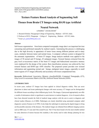 Journal of Information Engineering and Applications                                             www.iiste.org
ISSN 2224-5758 (print) ISSN 2224-896X (online)
Vol 1, No.4, 2011


           Texture Feature Based Analysis of Segmenting Soft
     Tissues from Brain CT Images using BAM type Artificial
                                         Neural Network
                                   A.PADMA1*, R.SUKANESH2
    1. Research Scholar, Thiyagarajar College of Engineering , Madurai – 625 015, India .
   2. Professor of ECE, Thiagarajar     College of   Engineering, , Madurai – 625 015, India.
     * Email: giri_padma2000@yahoo.com

Abstract
Soft tissues segmentation from brain computed tomography image data is an important but time
consuming task performed manually by medical experts. Automating this process is challenging
due to the high diversity in appearance of tumor tissue among different patients and in many
cases, similarity between tumor and normal tissue. A computer software system is designed for
the automatic segmentation of brain CT images. Image analysis methods were applied to the
images of 30 normal and 25 benign ,25 malignant images. Textural features extracted from the
gray level co-occurrence matrix of the brain CT images and bidirectional associative memory
were employed for the design of the system. Best classification accuracy was achieved by four
textural features and BAM type ANN classifier. The proposed system provides new textural
information and segmenting normal and benign, malignant tumor images, especially in small
tumor regions of CT images efficiently and accurately with lesser computational time.

Keywords: Bidirectional Associative Memory classifier(BAM), Computed Tomography (CT),
Gray Level Co-occurrence Matrix (GLCM), Artificial Neural Network (ANN).

1.INTRODUCTION
In recent years, medical CT Images have been applied in clinical diagnosis widely. That can assist
physicians to detect and locate pathological changes with more accuracy. CT images can be distinguished
for different tissues according to their different gray levels. The images, if processed appropriately can offer
a wealth of information which is significant to assist doctors in medical diagnosis. A lot of research efforts
have been directed towards the field of medical image analysis with the aim to assist in diagnosis and
clinical studies (Duncan, et al 2000). Pathologies are clearly identified using automated computer aided
diagnostic system (Tourassi et al 1999). It also helps the radiologist in analyzing the digital images to bring
out the possible outcomes of the diseases. The medical images are obtained from different imaging systems
such as MRI scan, CT scan and Ultra sound B scan. The CT has been found to be the most reliable method
for early detection of tumors because this modality is the mostly used in radio therapy planning for two

34 | P a g e
www.iiste.org
 