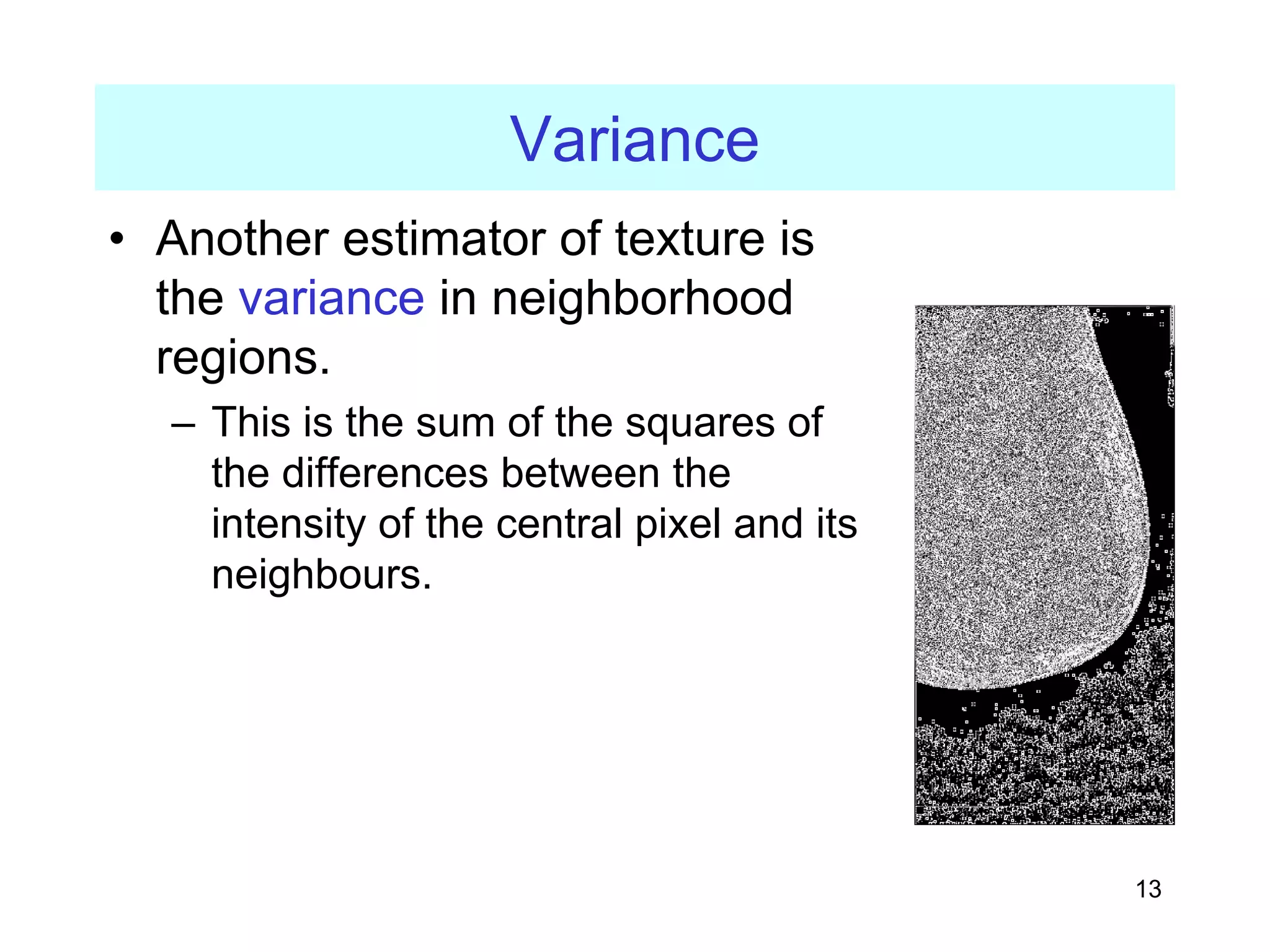 13
Variance
• Another estimator of texture is
the variance in neighborhood
regions.
– This is the sum of the squares of
the differences between the
intensity of the central pixel and its
neighbours.
 