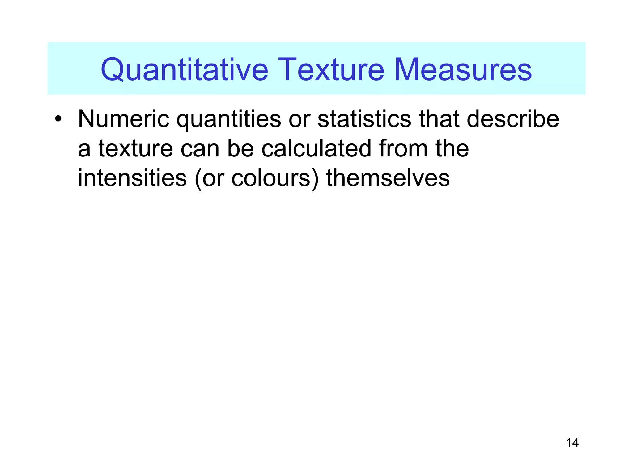 14
Quantitative Texture Measures
• Numeric quantities or statistics that describe
a texture can be calculated from the
intensities (or colours) themselves
 