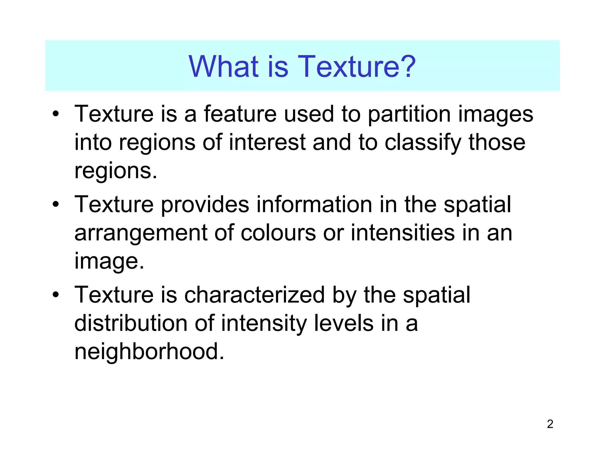 2
What is Texture?
• Texture is a feature used to partition images
into regions of interest and to classify those
regions.
• Texture provides information in the spatial
arrangement of colours or intensities in an
image.
• Texture is characterized by the spatial
distribution of intensity levels in a
neighborhood.
 