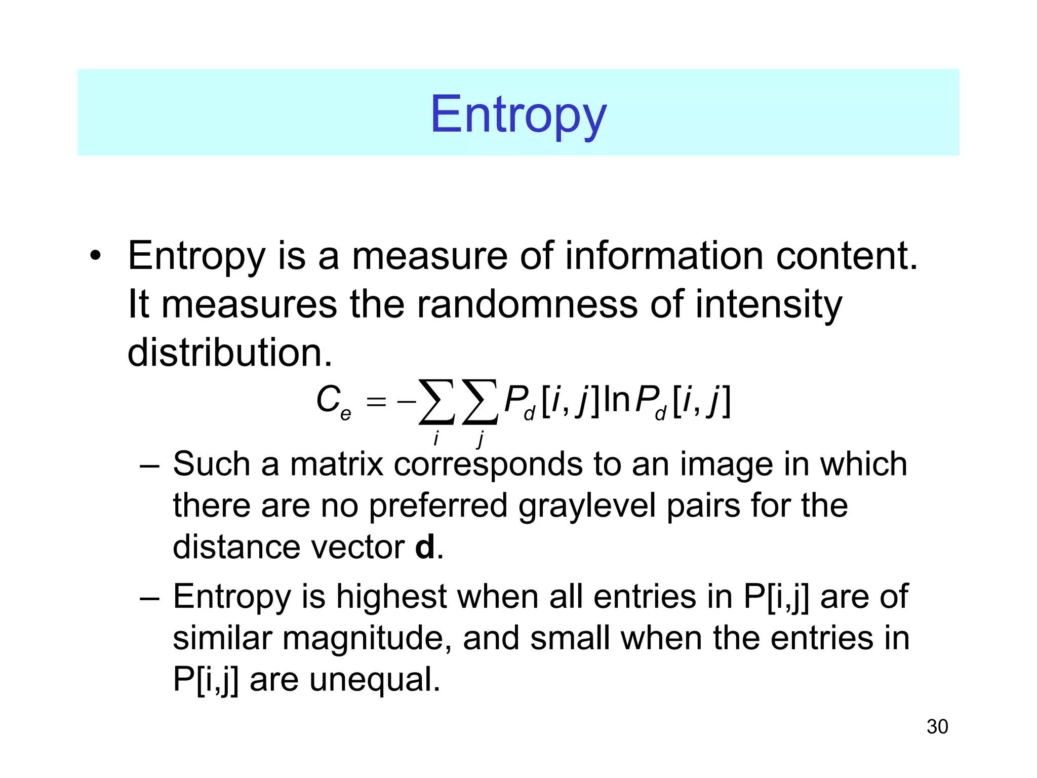 30
Entropy
• Entropy is a measure of information content.
It measures the randomness of intensity
distribution.
– Such a matrix corresponds to an image in which
there are no preferred graylevel pairs for the
distance vector d.
– Entropy is highest when all entries in P[i,j] are of
similar magnitude, and small when the entries in
P[i,j] are unequal.
[ , ]ln [ , ]
e d d
i j
C P i j P i j
= −∑∑
 