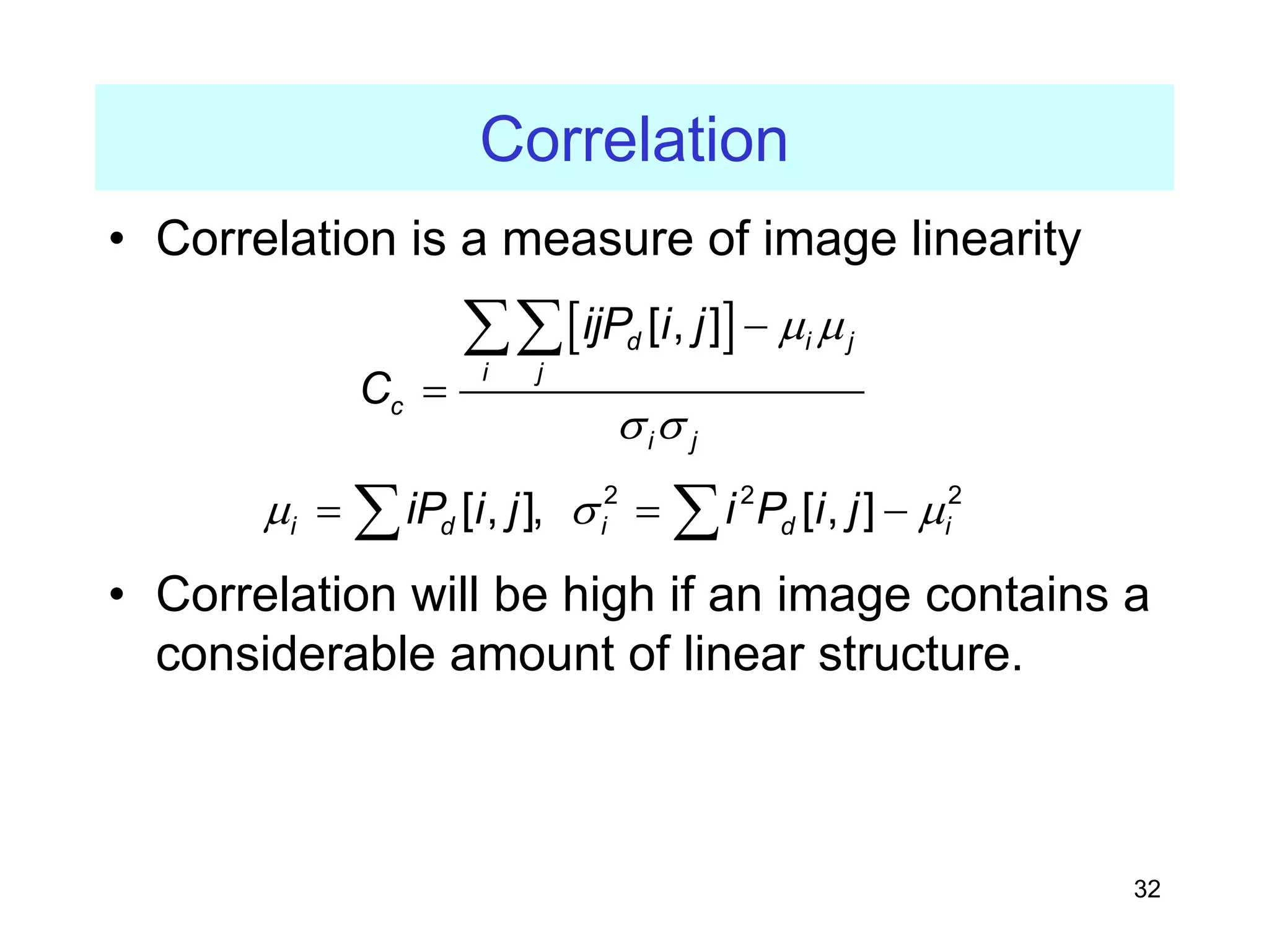 32
Correlation
• Correlation is a measure of image linearity
• Correlation will be high if an image contains a
considerable amount of linear structure.
[ ]
[ , ]
d i j
i j
c
i j
ijP i j
C
µ µ
σ σ
−
=
∑∑
2 2 2
[ , ], [ , ]
i d i d i
iP i j i P i j
µ σ µ
= = −
∑ ∑
 