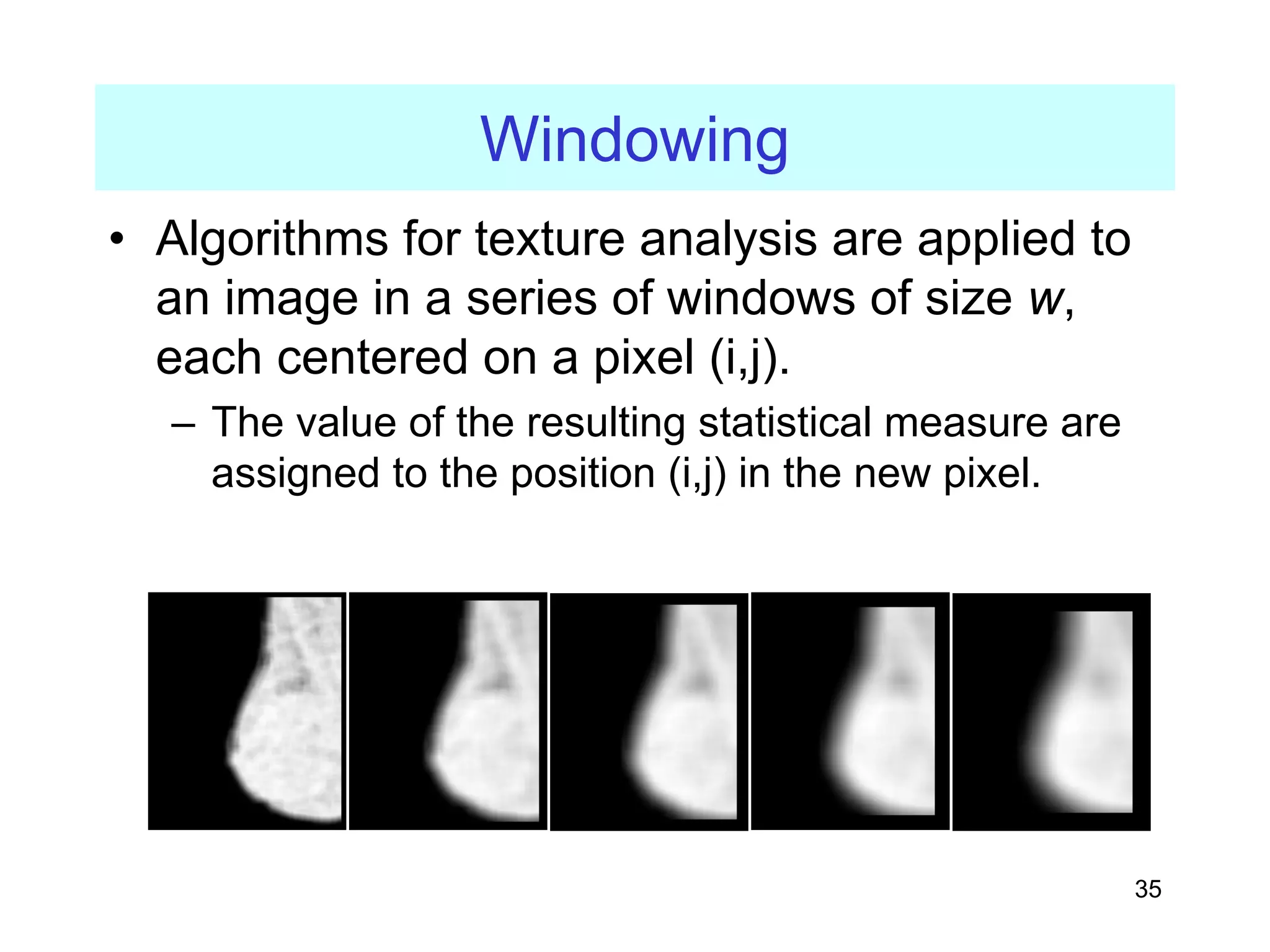 35
Windowing
• Algorithms for texture analysis are applied to
an image in a series of windows of size w,
each centered on a pixel (i,j).
– The value of the resulting statistical measure are
assigned to the position (i,j) in the new pixel.
 
