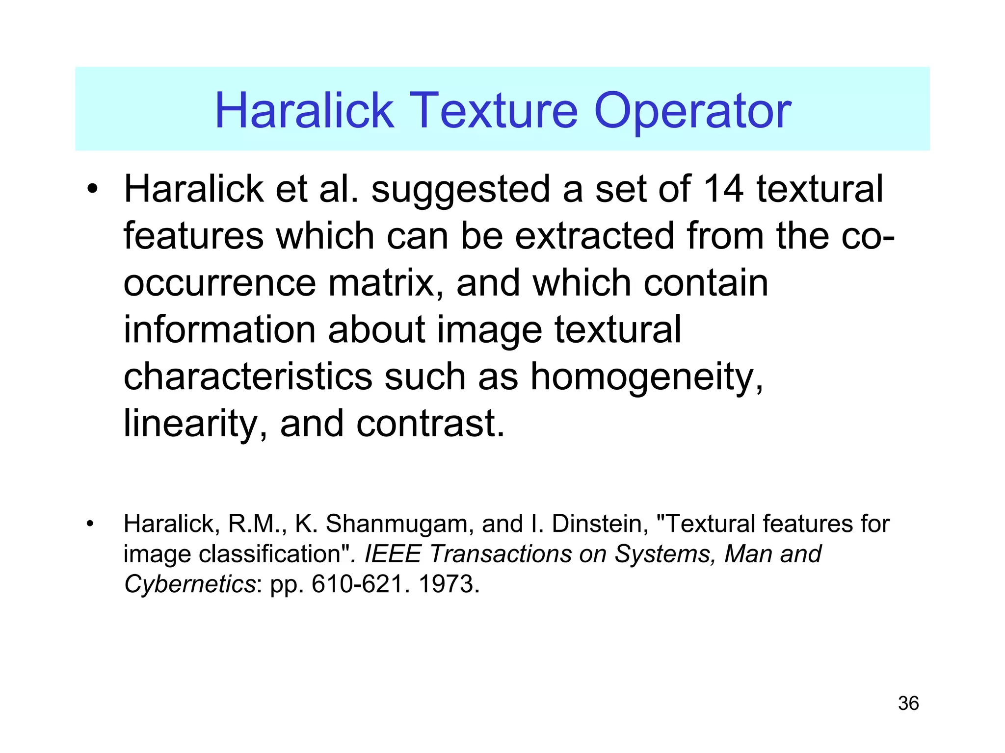 36
Haralick Texture Operator
• Haralick et al. suggested a set of 14 textural
features which can be extracted from the co-
occurrence matrix, and which contain
information about image textural
characteristics such as homogeneity,
linearity, and contrast.
• Haralick, R.M., K. Shanmugam, and I. Dinstein, "Textural features for
image classification". IEEE Transactions on Systems, Man and
Cybernetics: pp. 610-621. 1973.
 
