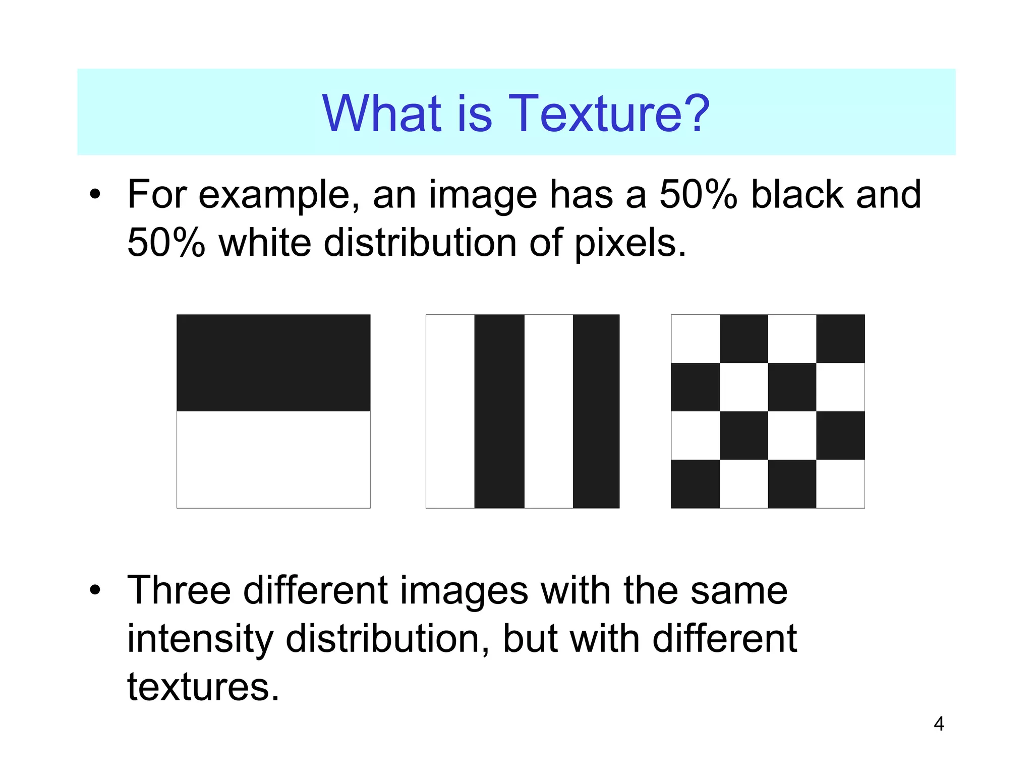 4
What is Texture?
• For example, an image has a 50% black and
50% white distribution of pixels.
• Three different images with the same
intensity distribution, but with different
textures.
 