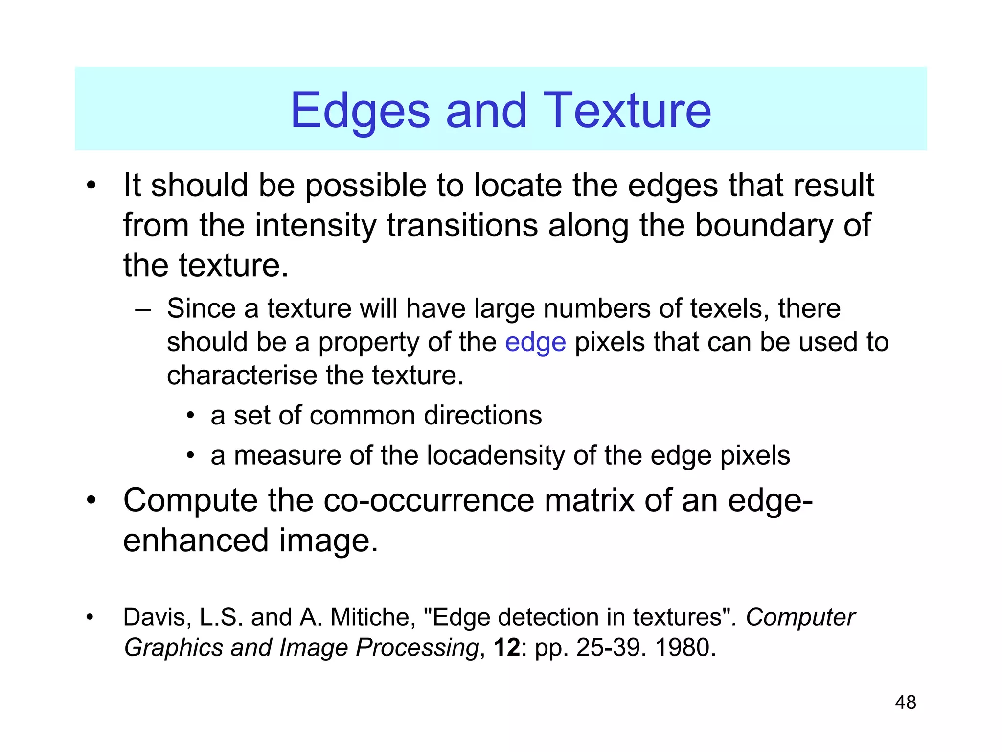 48
Edges and Texture
• It should be possible to locate the edges that result
from the intensity transitions along the boundary of
the texture.
– Since a texture will have large numbers of texels, there
should be a property of the edge pixels that can be used to
characterise the texture.
• a set of common directions
• a measure of the locadensity of the edge pixels
• Compute the co-occurrence matrix of an edge-
enhanced image.
• Davis, L.S. and A. Mitiche, "Edge detection in textures". Computer
Graphics and Image Processing, 12: pp. 25-39. 1980.
 