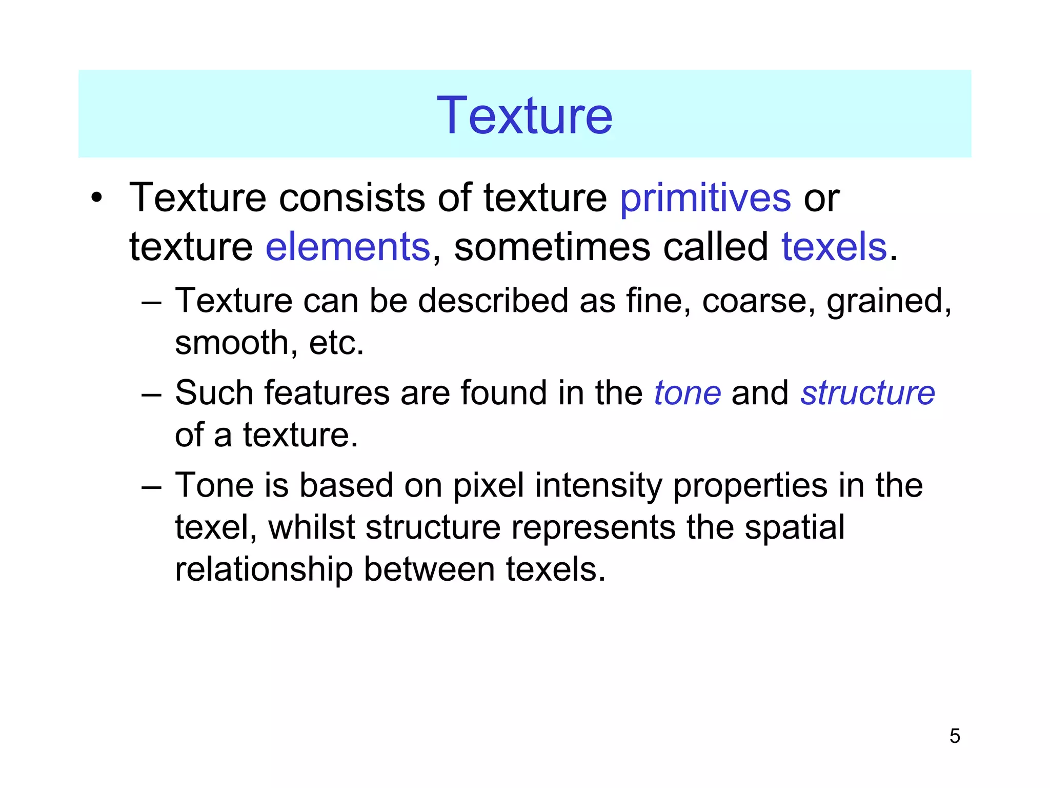 5
Texture
• Texture consists of texture primitives or
texture elements, sometimes called texels.
– Texture can be described as fine, coarse, grained,
smooth, etc.
– Such features are found in the tone and structure
of a texture.
– Tone is based on pixel intensity properties in the
texel, whilst structure represents the spatial
relationship between texels.
 