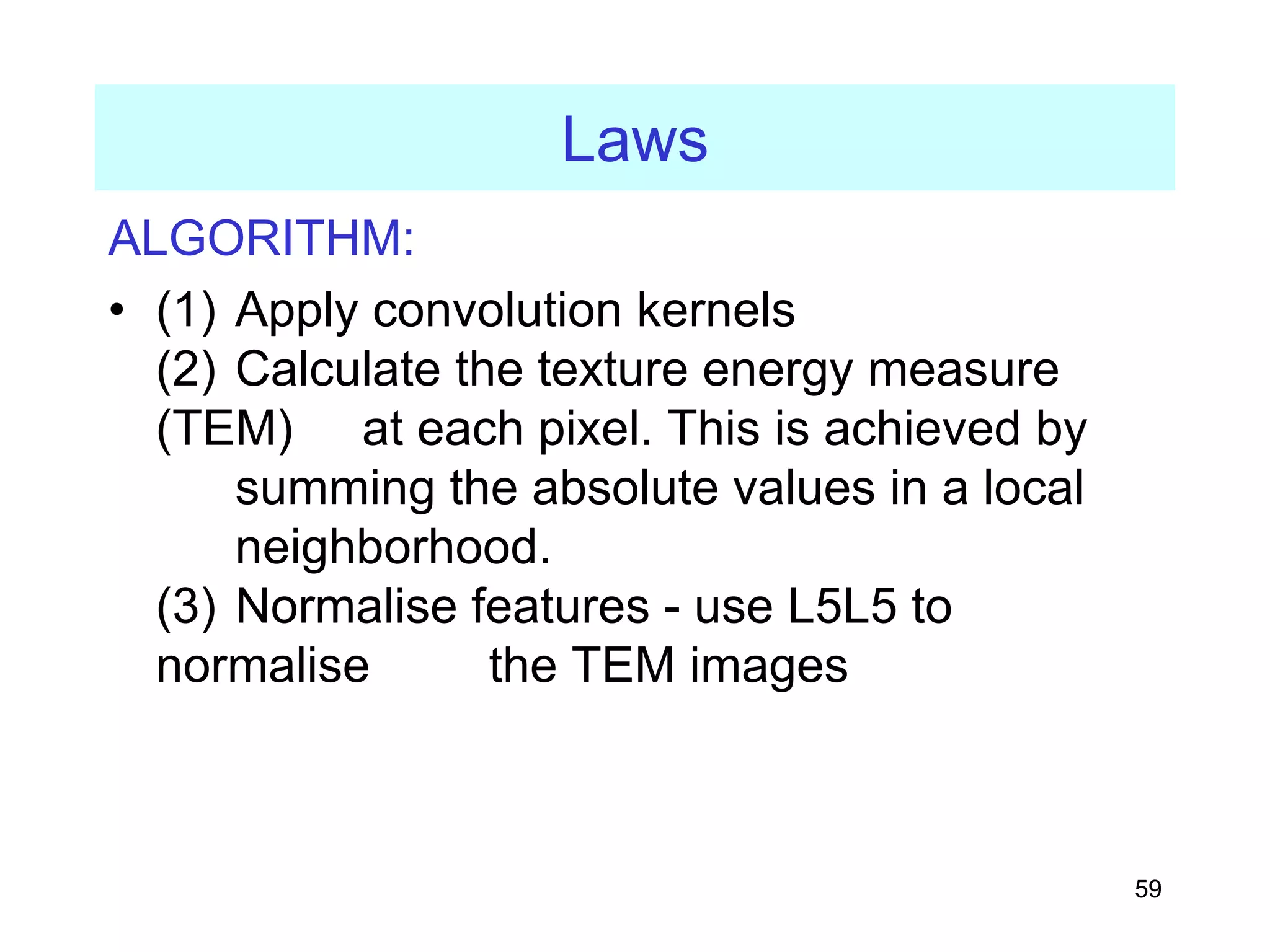 59
Laws
ALGORITHM:
• (1) Apply convolution kernels
(2) Calculate the texture energy measure
(TEM) at each pixel. This is achieved by
summing the absolute values in a local
neighborhood.
(3) Normalise features - use L5L5 to
normalise the TEM images
 