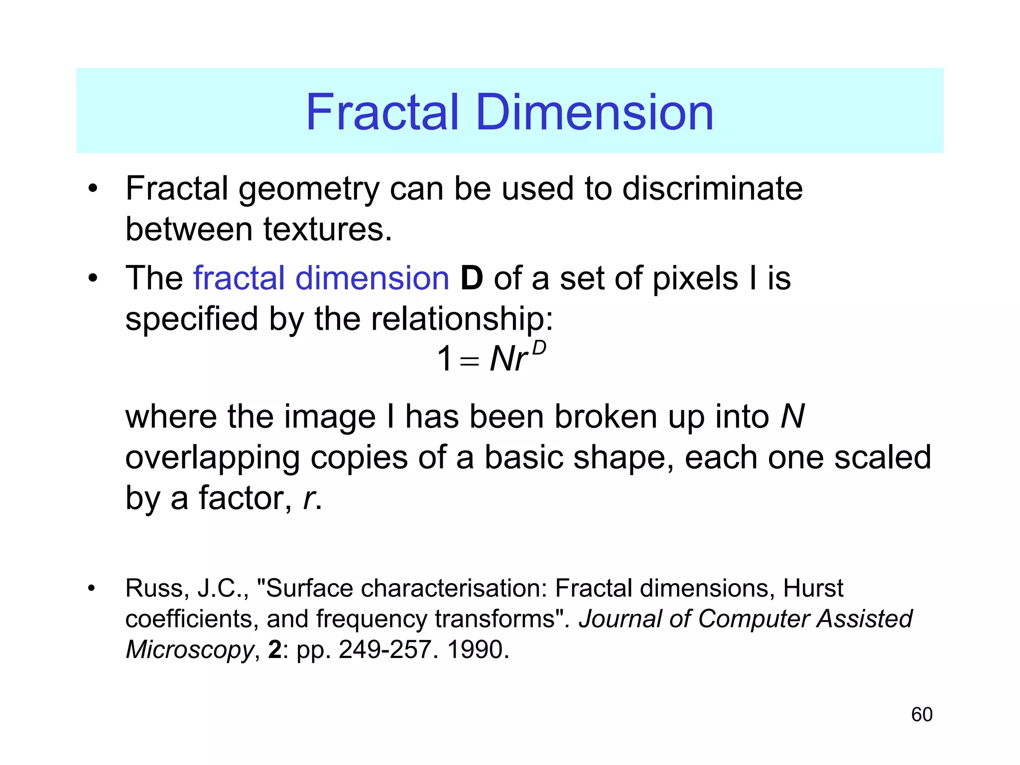 60
Fractal Dimension
• Fractal geometry can be used to discriminate
between textures.
• The fractal dimension D of a set of pixels I is
specified by the relationship:
where the image I has been broken up into N
overlapping copies of a basic shape, each one scaled
by a factor, r.
• Russ, J.C., "Surface characterisation: Fractal dimensions, Hurst
coefficients, and frequency transforms". Journal of Computer Assisted
Microscopy, 2: pp. 249-257. 1990.
1 D
Nr
=
 