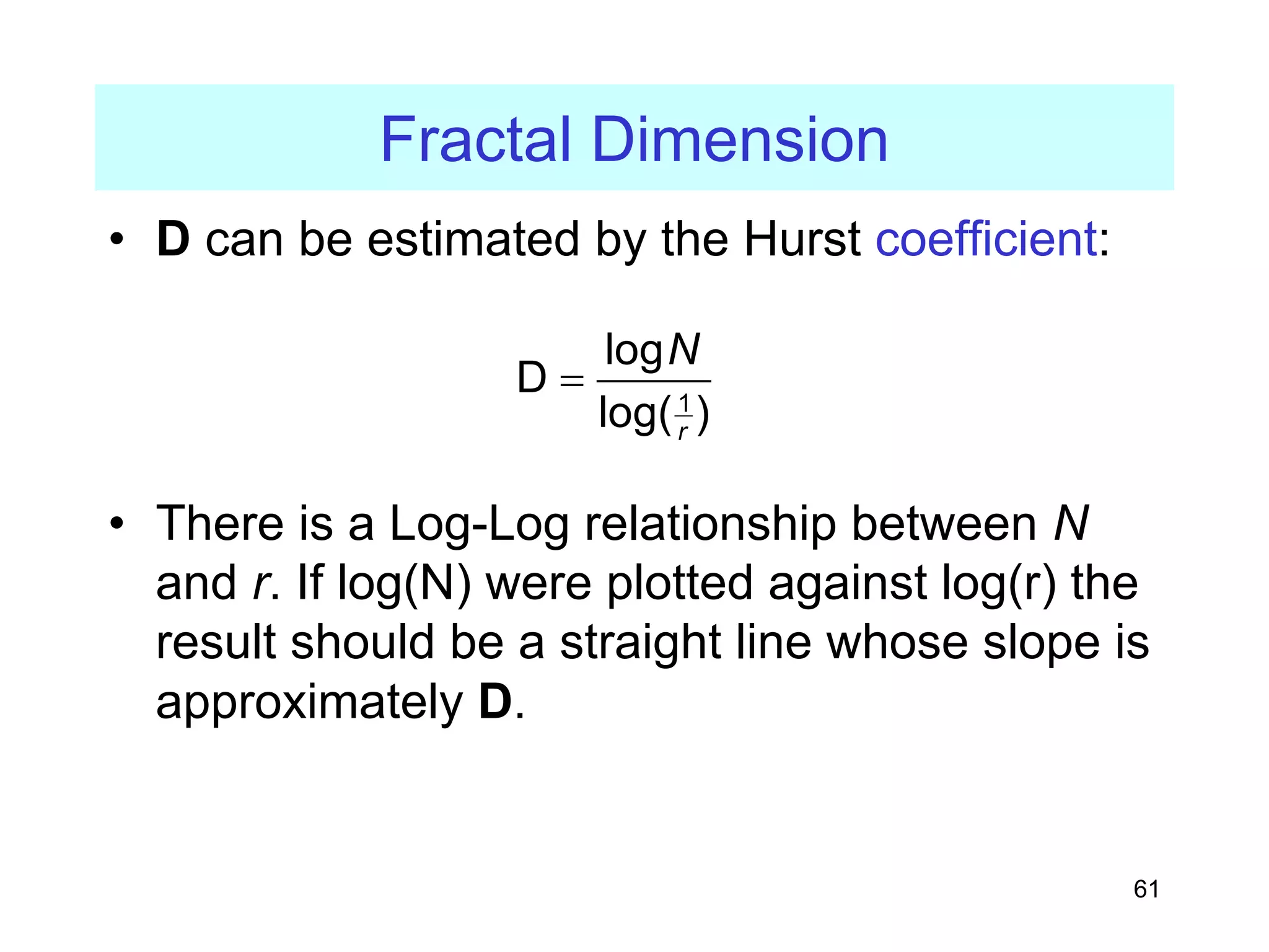 61
Fractal Dimension
• D can be estimated by the Hurst coefficient:
• There is a Log-Log relationship between N
and r. If log(N) were plotted against log(r) the
result should be a straight line whose slope is
approximately D.
1
log
D
log( )
r
N
=
 