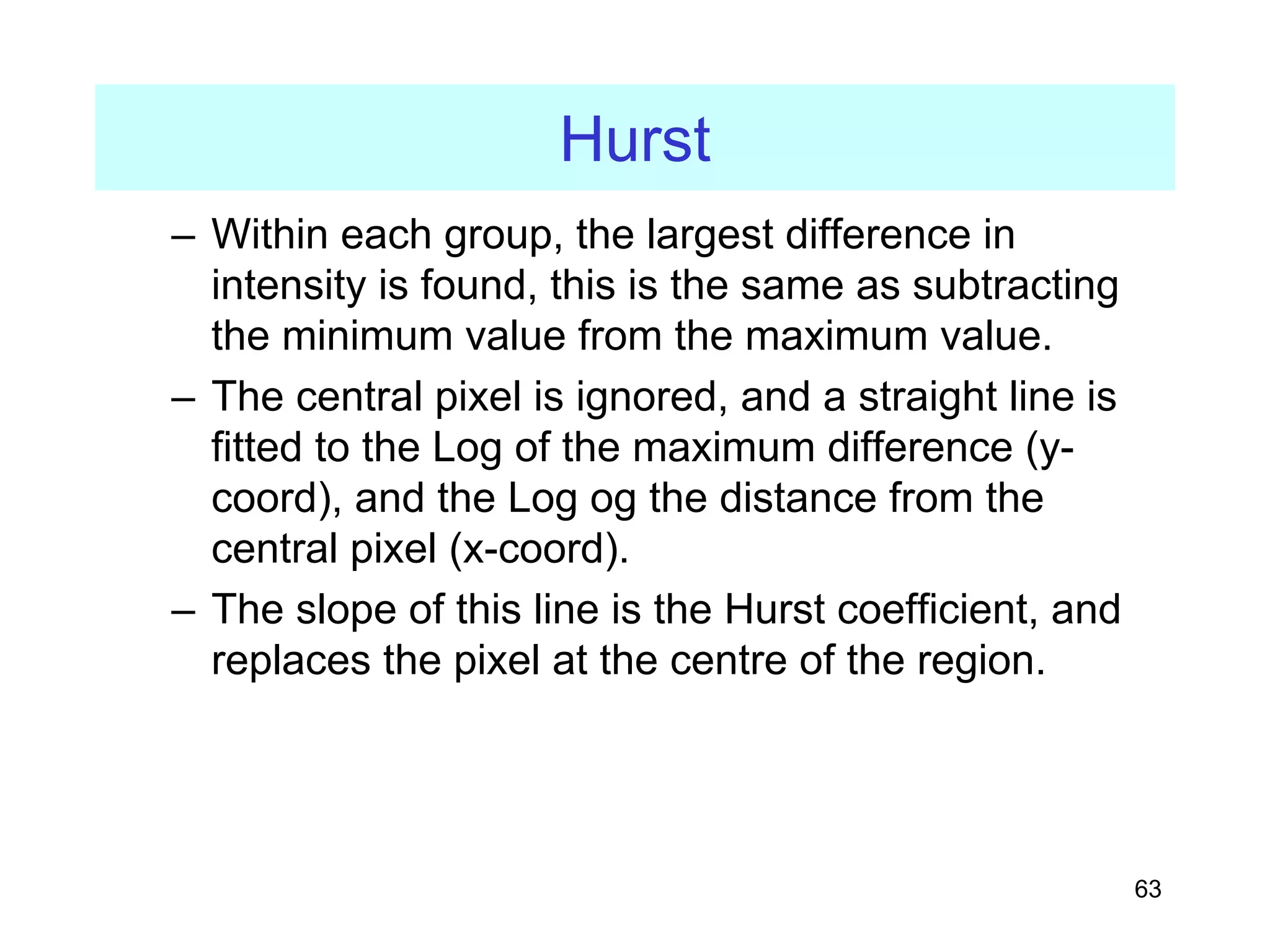 63
Hurst
– Within each group, the largest difference in
intensity is found, this is the same as subtracting
the minimum value from the maximum value.
– The central pixel is ignored, and a straight line is
fitted to the Log of the maximum difference (y-
coord), and the Log og the distance from the
central pixel (x-coord).
– The slope of this line is the Hurst coefficient, and
replaces the pixel at the centre of the region.
 