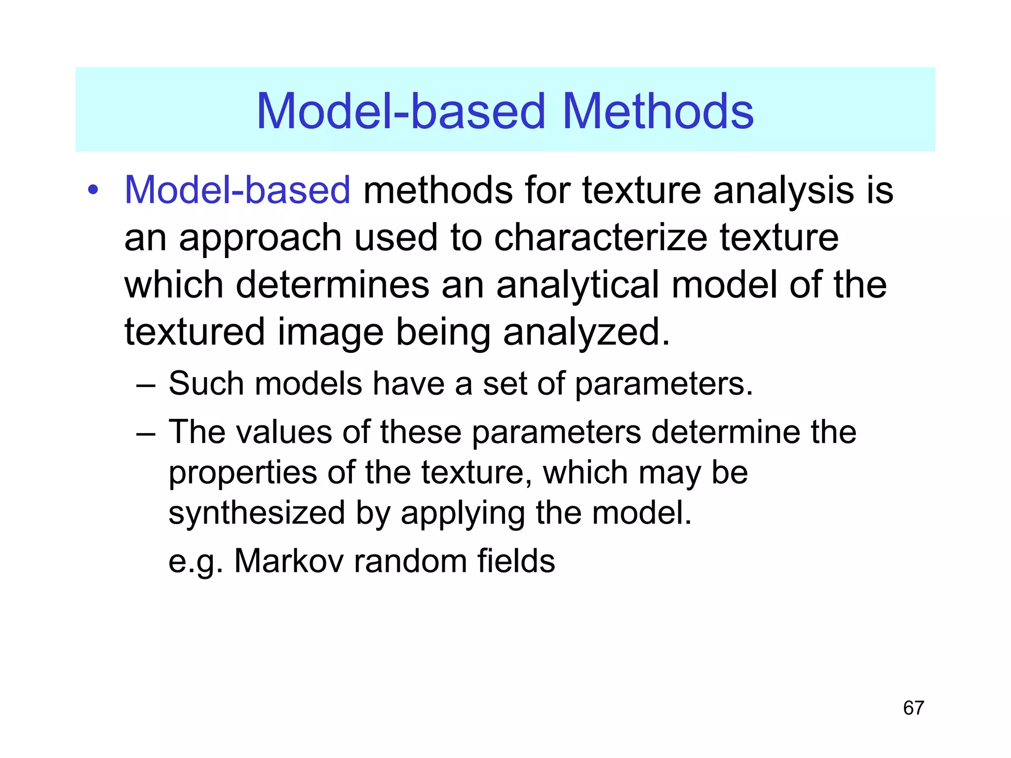 67
Model-based Methods
• Model-based methods for texture analysis is
an approach used to characterize texture
which determines an analytical model of the
textured image being analyzed.
– Such models have a set of parameters.
– The values of these parameters determine the
properties of the texture, which may be
synthesized by applying the model.
e.g. Markov random fields
 
