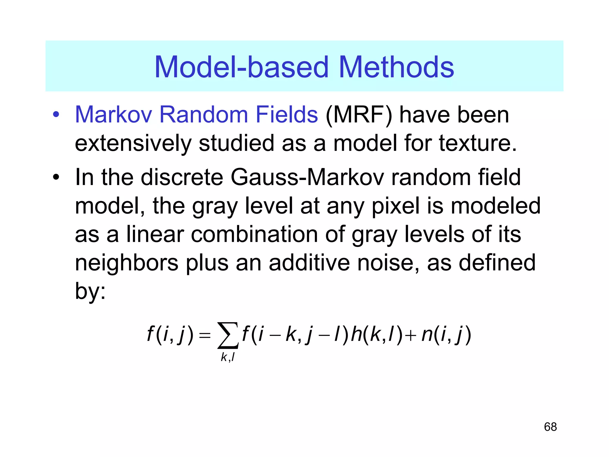 68
Model-based Methods
• Markov Random Fields (MRF) have been
extensively studied as a model for texture.
• In the discrete Gauss-Markov random field
model, the gray level at any pixel is modeled
as a linear combination of gray levels of its
neighbors plus an additive noise, as defined
by:
,
( , ) ( , ) ( , ) ( , )
k l
f i j f i k j l h k l n i j
= − − +
∑
 