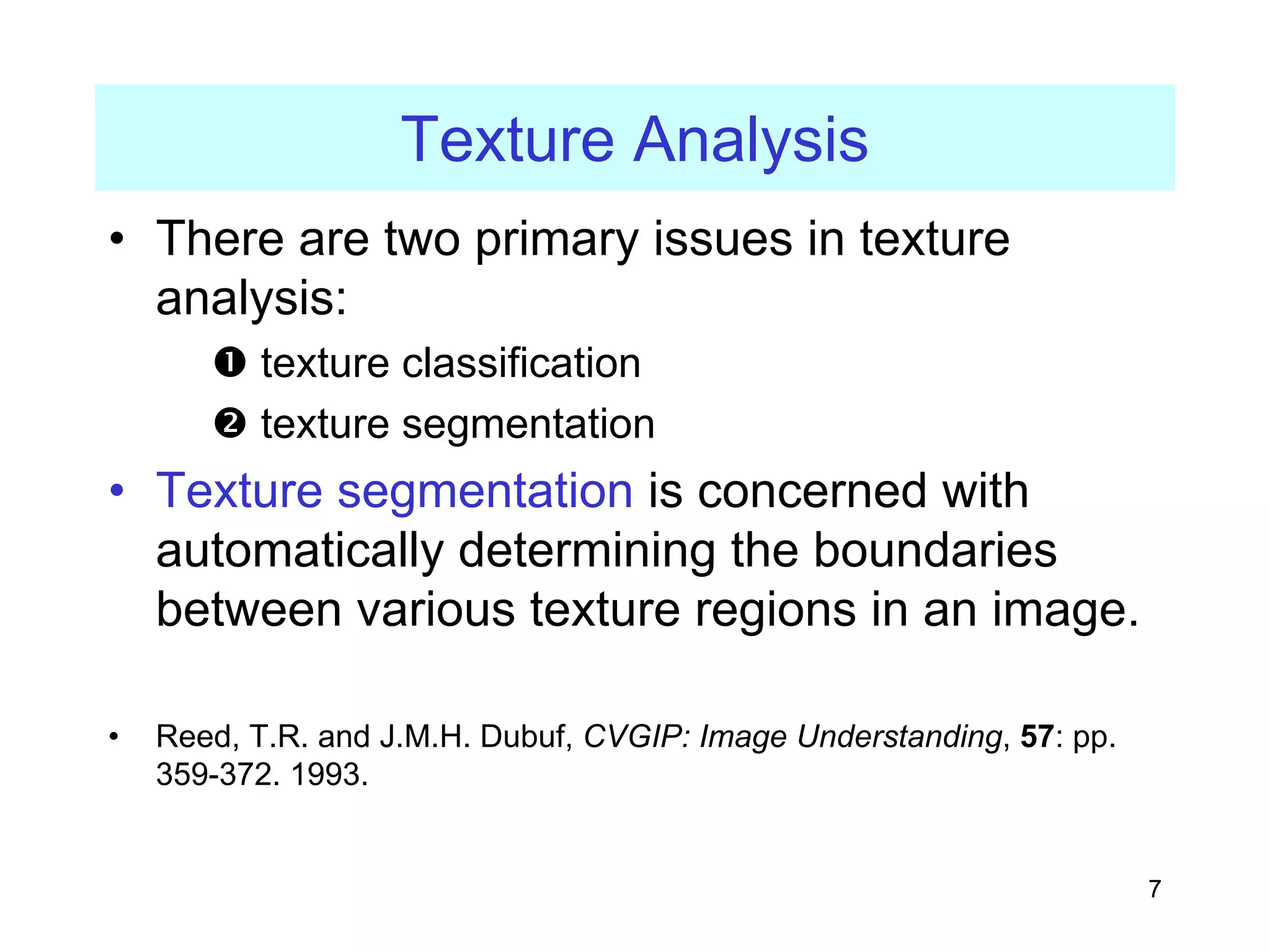 7
Texture Analysis
• There are two primary issues in texture
analysis:
n texture classification
o texture segmentation
• Texture segmentation is concerned with
automatically determining the boundaries
between various texture regions in an image.
• Reed, T.R. and J.M.H. Dubuf, CVGIP: Image Understanding, 57: pp.
359-372. 1993.
 