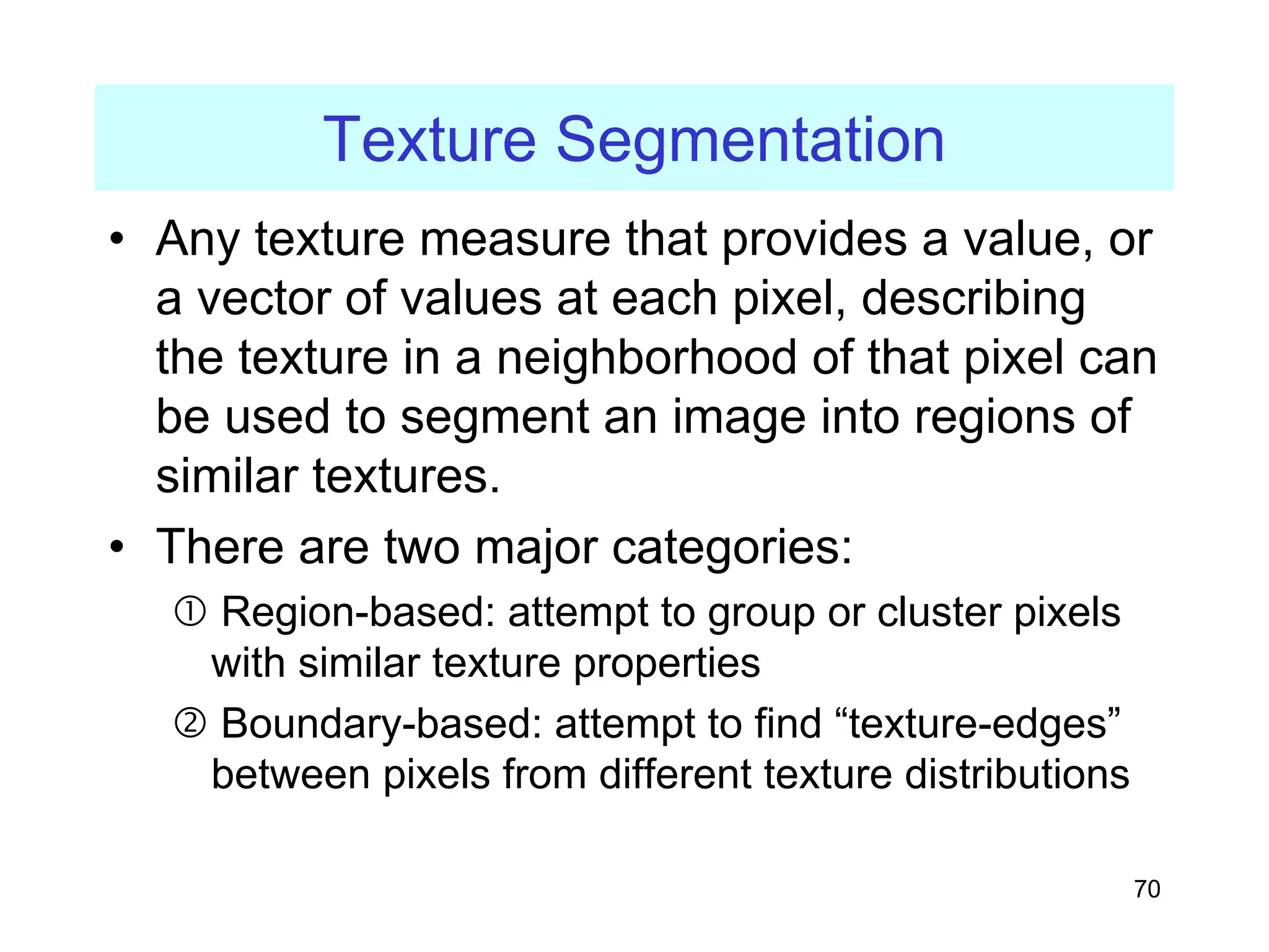 70
Texture Segmentation
• Any texture measure that provides a value, or
a vector of values at each pixel, describing
the texture in a neighborhood of that pixel can
be used to segment an image into regions of
similar textures.
• There are two major categories:
c Region-based: attempt to group or cluster pixels
with similar texture properties
d Boundary-based: attempt to find “texture-edges”
between pixels from different texture distributions
 