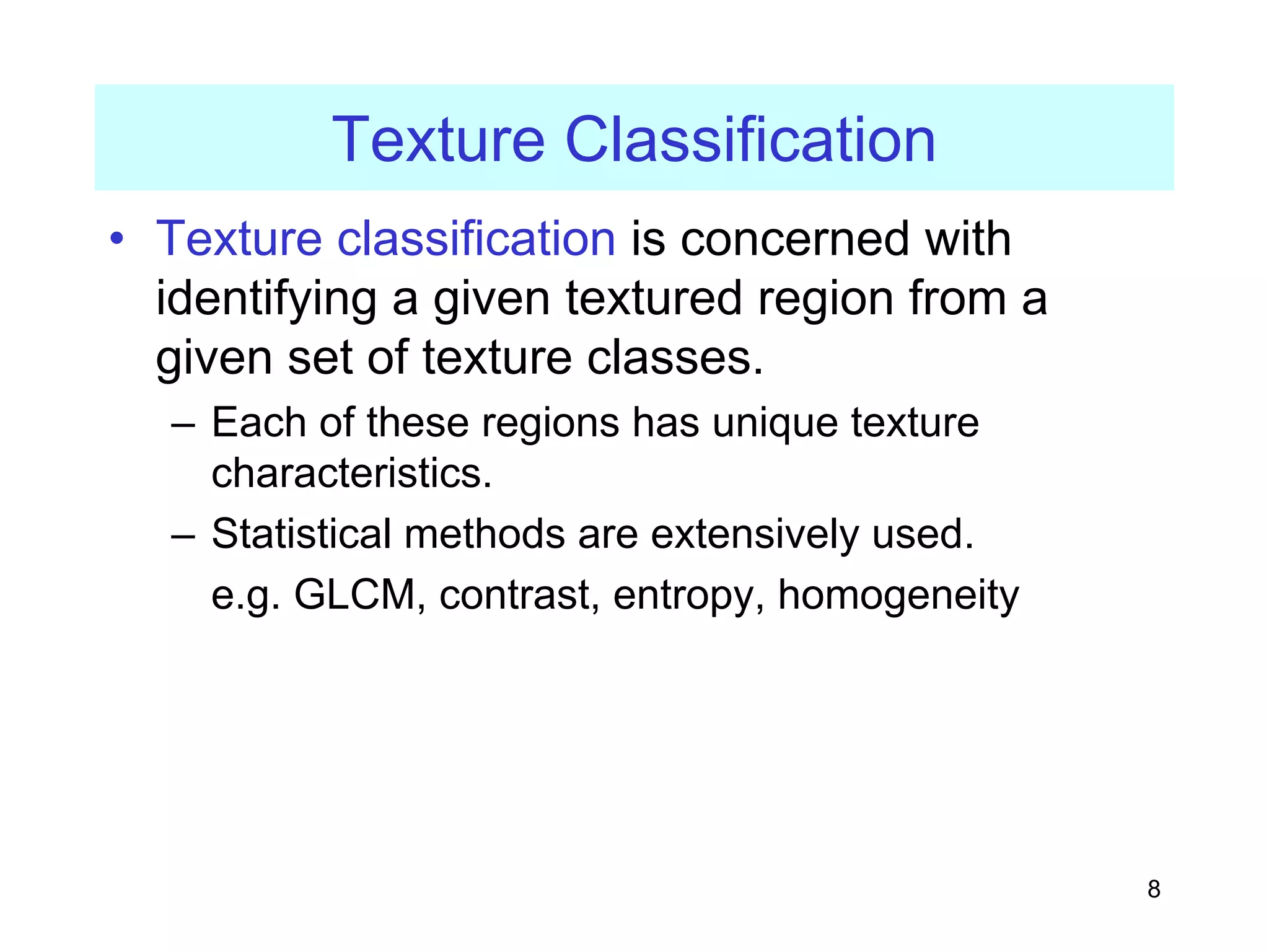 8
Texture Classification
• Texture classification is concerned with
identifying a given textured region from a
given set of texture classes.
– Each of these regions has unique texture
characteristics.
– Statistical methods are extensively used.
e.g. GLCM, contrast, entropy, homogeneity
 