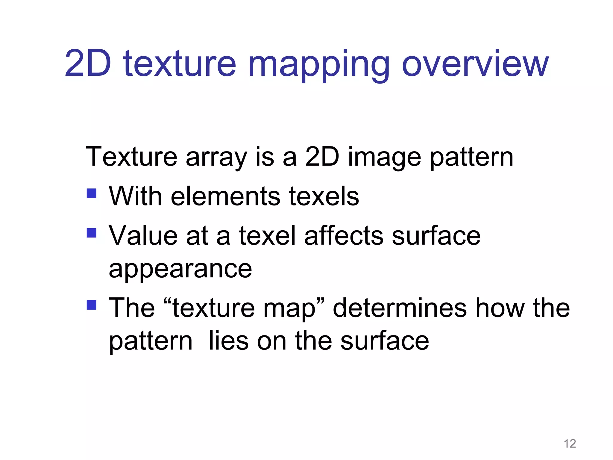 2D texture mapping overview
Texture array is a 2D image pattern
 With elements texels
 Value at a texel affects surface
appearance
 The “texture map” determines how the
pattern lies on the surface

12

 