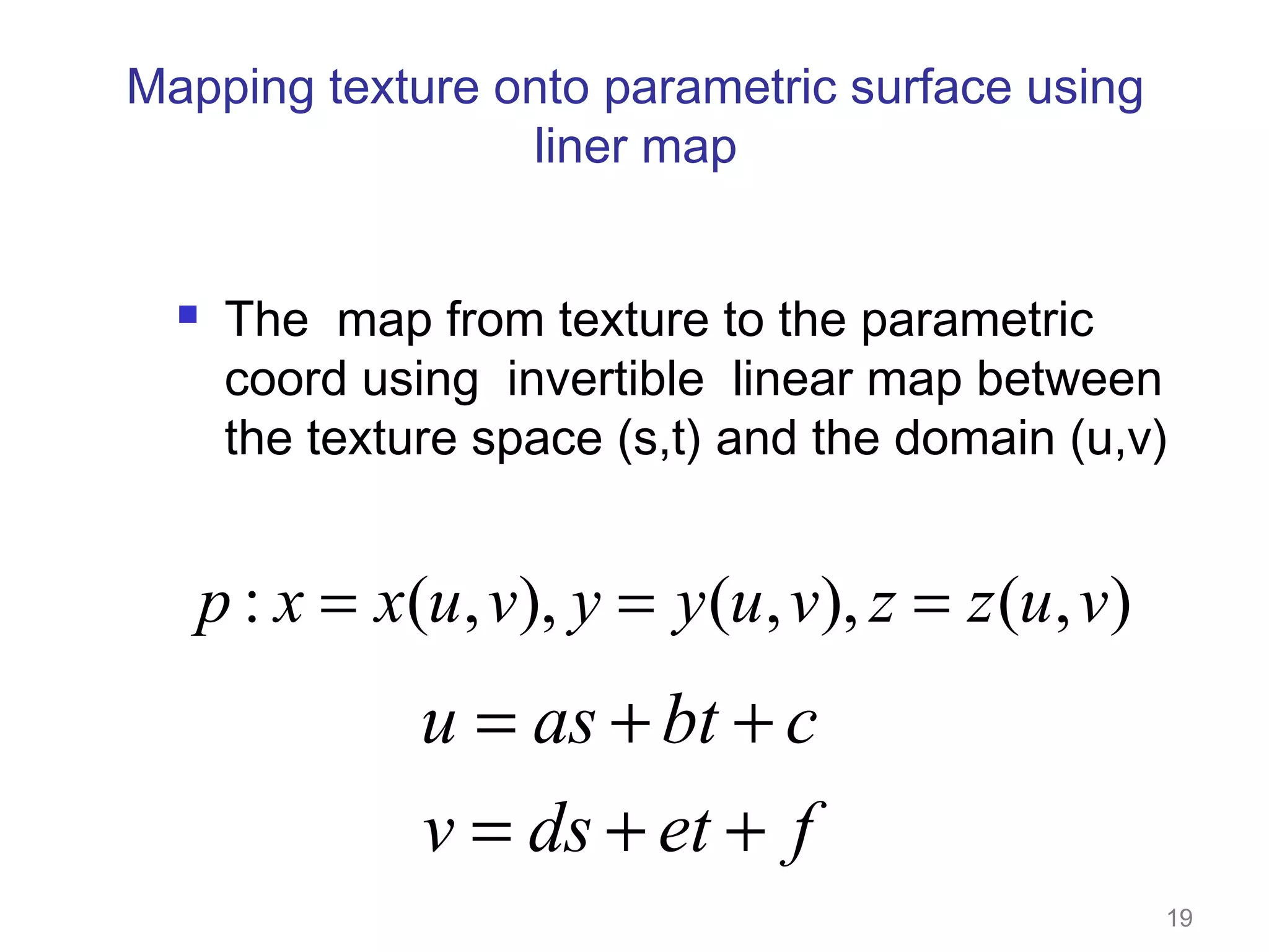 Mapping texture onto parametric surface using
liner map



The map from texture to the parametric
coord using invertible linear map between
the texture space (s,t) and the domain (u,v)

p : x = x(u , v), y = y (u , v), z = z (u , v)

u = as + bt + c
v = ds + et + f
19

 