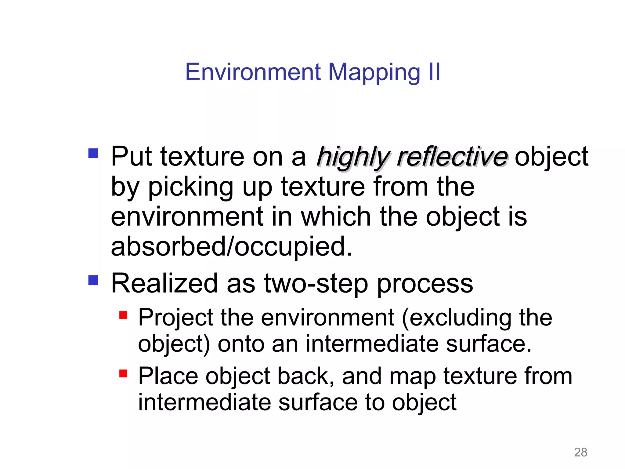 Environment Mapping II




Put texture on a highly reflective object
by picking up texture from the
environment in which the object is
absorbed/occupied.
Realized as two-step process




Project the environment (excluding the
object) onto an intermediate surface.
Place object back, and map texture from
intermediate surface to object

28

 