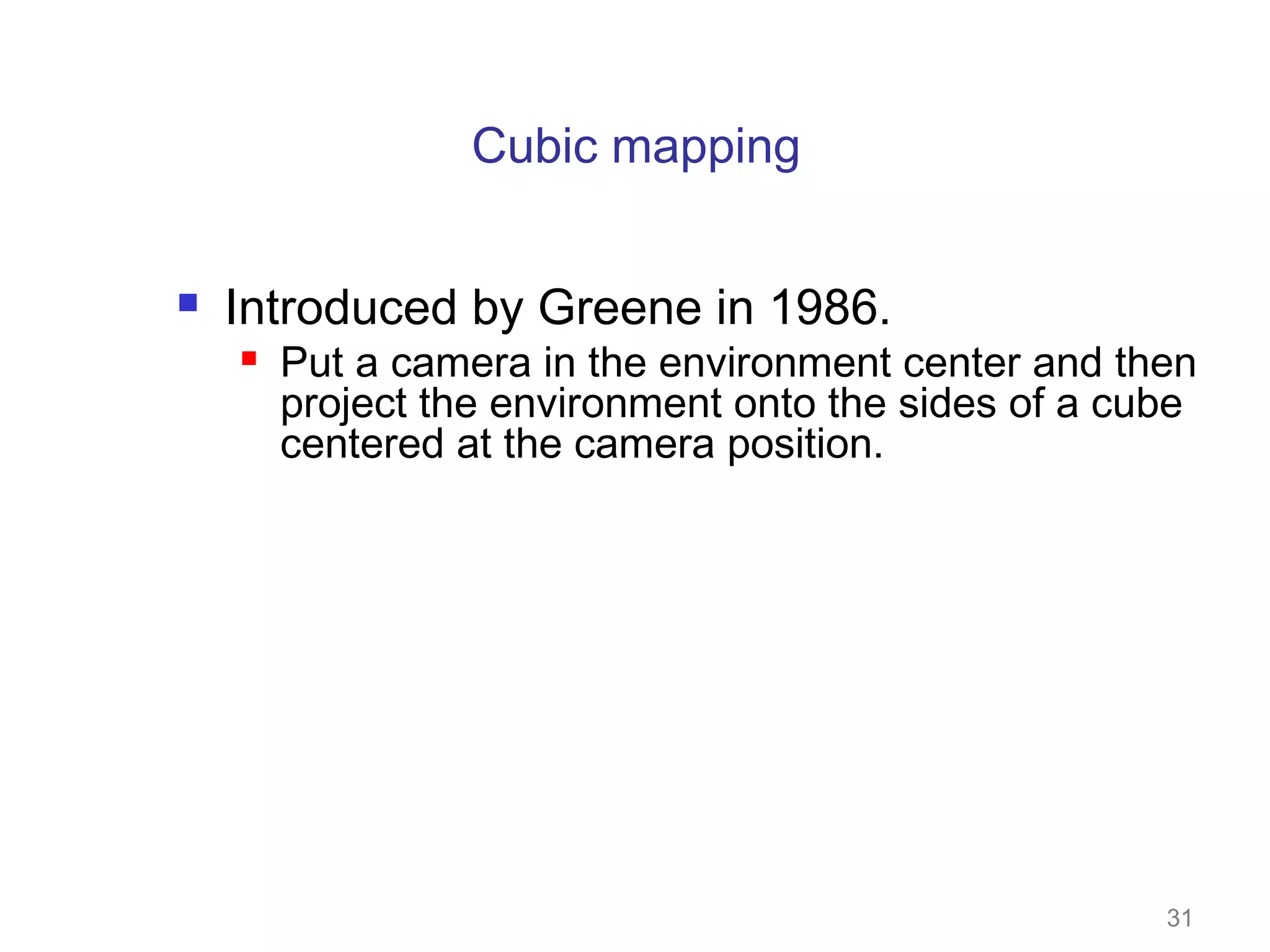 Cubic mapping


Introduced by Greene in 1986.


Put a camera in the environment center and then
project the environment onto the sides of a cube
centered at the camera position.

31

 