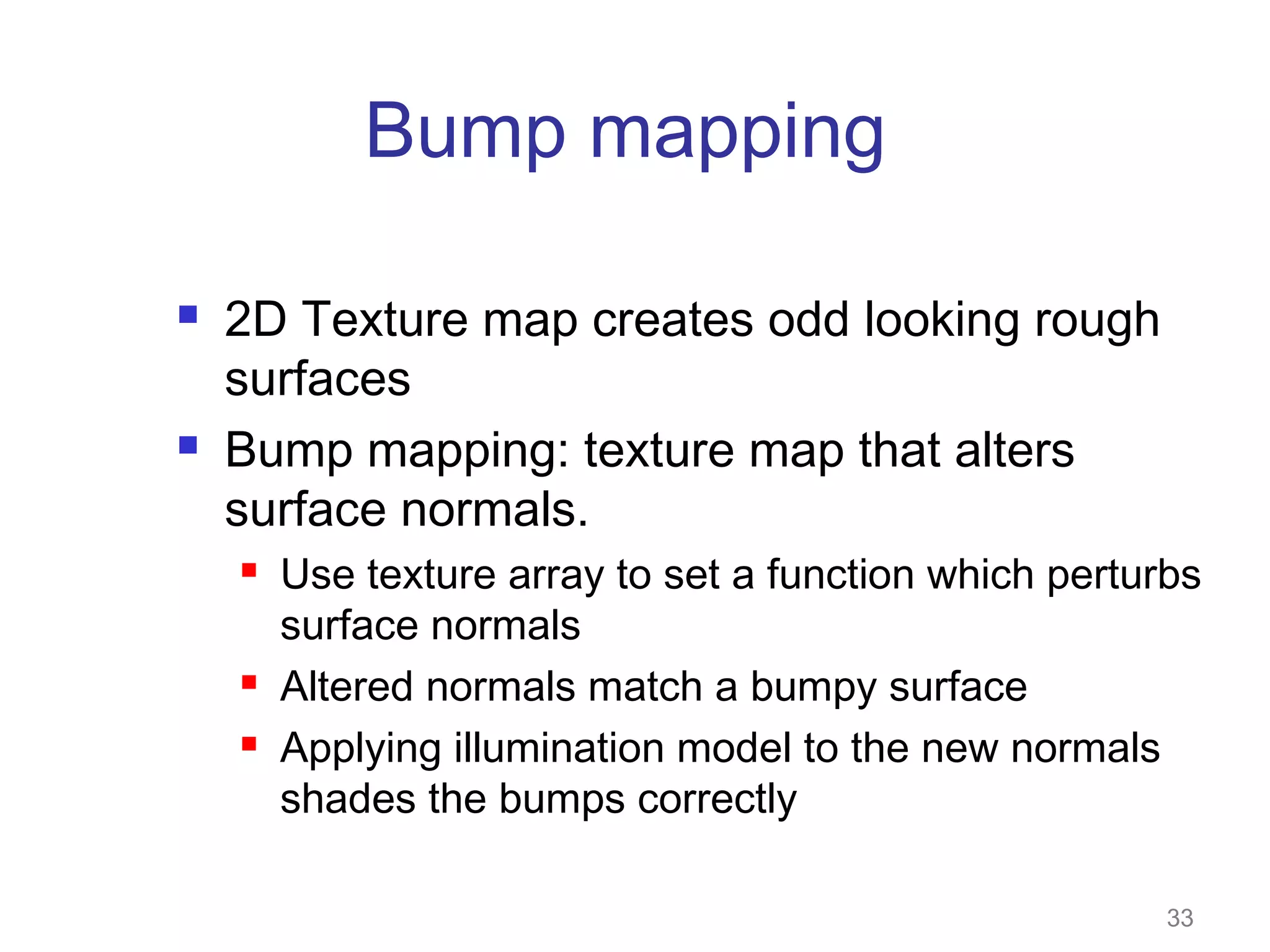 Bump mapping




2D Texture map creates odd looking rough
surfaces
Bump mapping: texture map that alters
surface normals.





Use texture array to set a function which perturbs
surface normals
Altered normals match a bumpy surface
Applying illumination model to the new normals
shades the bumps correctly
33

 