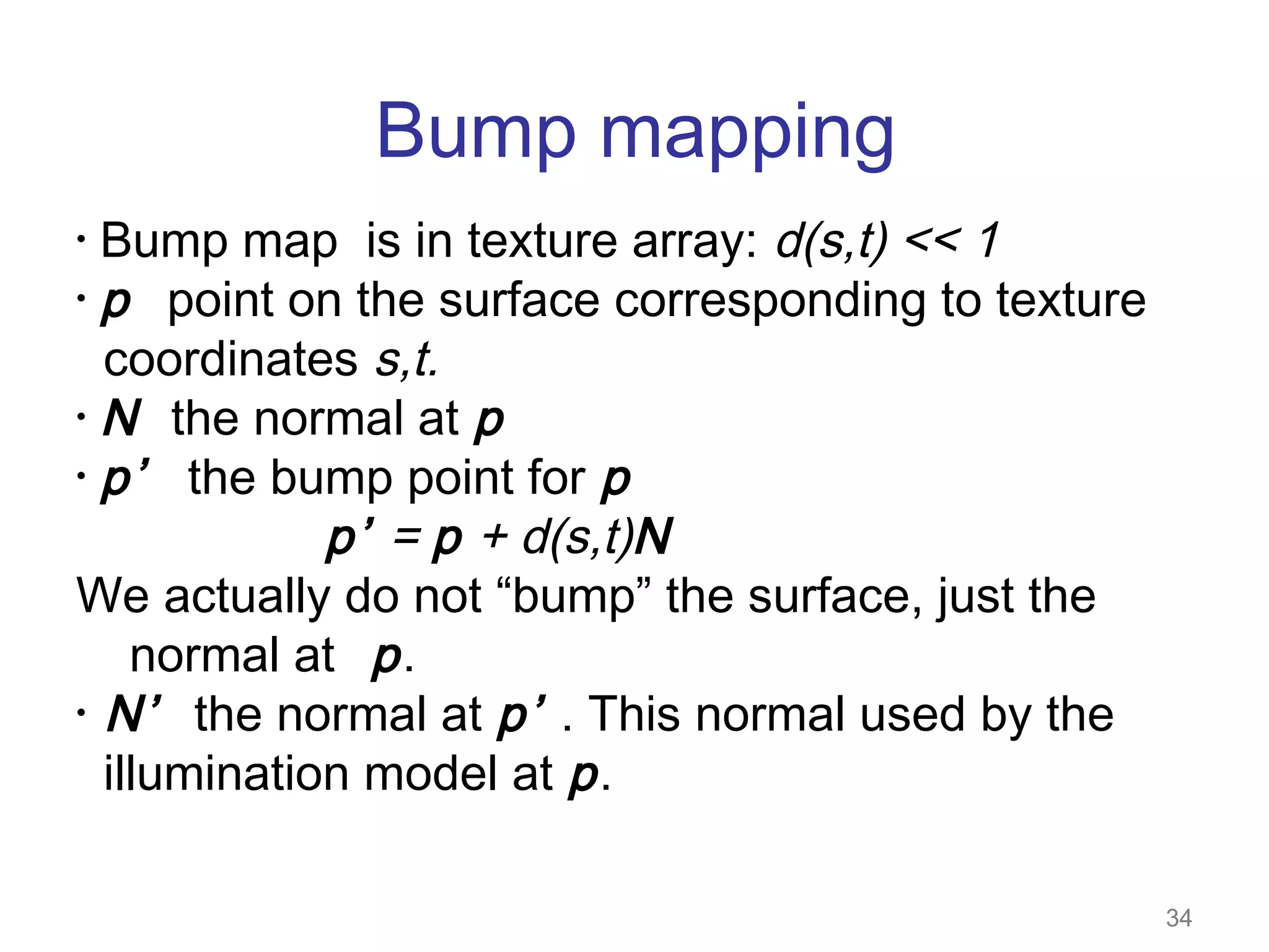 Bump mapping
Bump map is in texture array: d(s,t) << 1
• p point on the surface corresponding to texture
coordinates s,t.
• N the normal at p
• p’
the bump point for p
p’ = p + d(s,t)N
We actually do not “bump” the surface, just the
normal at p .
• N’ the normal at p’ . This normal used by the
illumination model at p .
•

34

 