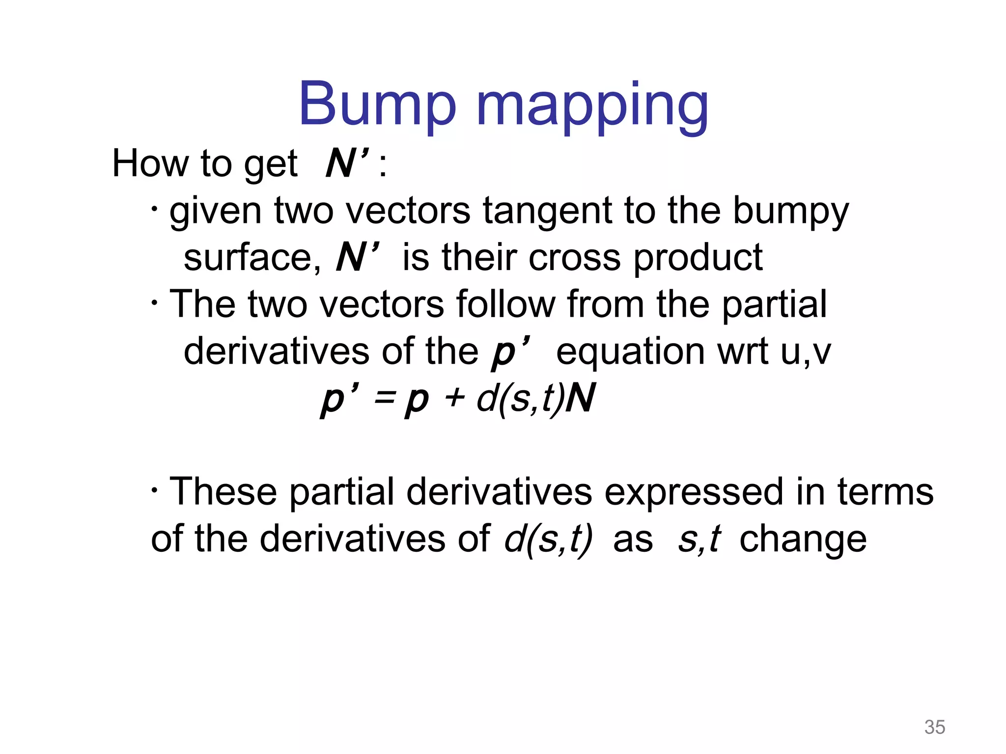 Bump mapping

How to get N’ :
• given two vectors tangent to the bumpy
surface, N’ is their cross product
• The two vectors follow from the partial
derivatives of the p’ equation wrt u,v
p’ = p + d(s,t)N
These partial derivatives expressed in terms
of the derivatives of d(s,t) as s,t change
•

35

 