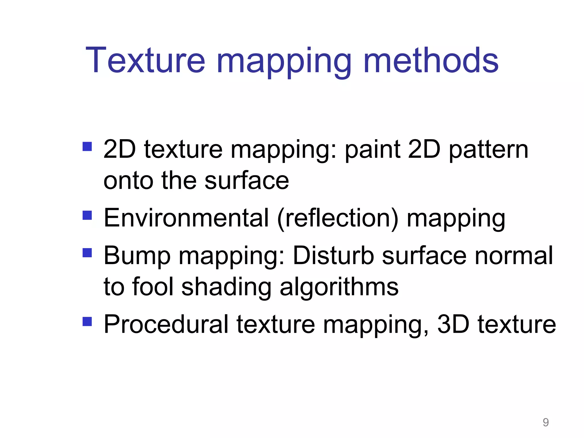 Texture mapping methods







2D texture mapping: paint 2D pattern
onto the surface
Environmental (reflection) mapping
Bump mapping: Disturb surface normal
to fool shading algorithms
Procedural texture mapping, 3D texture

9

 