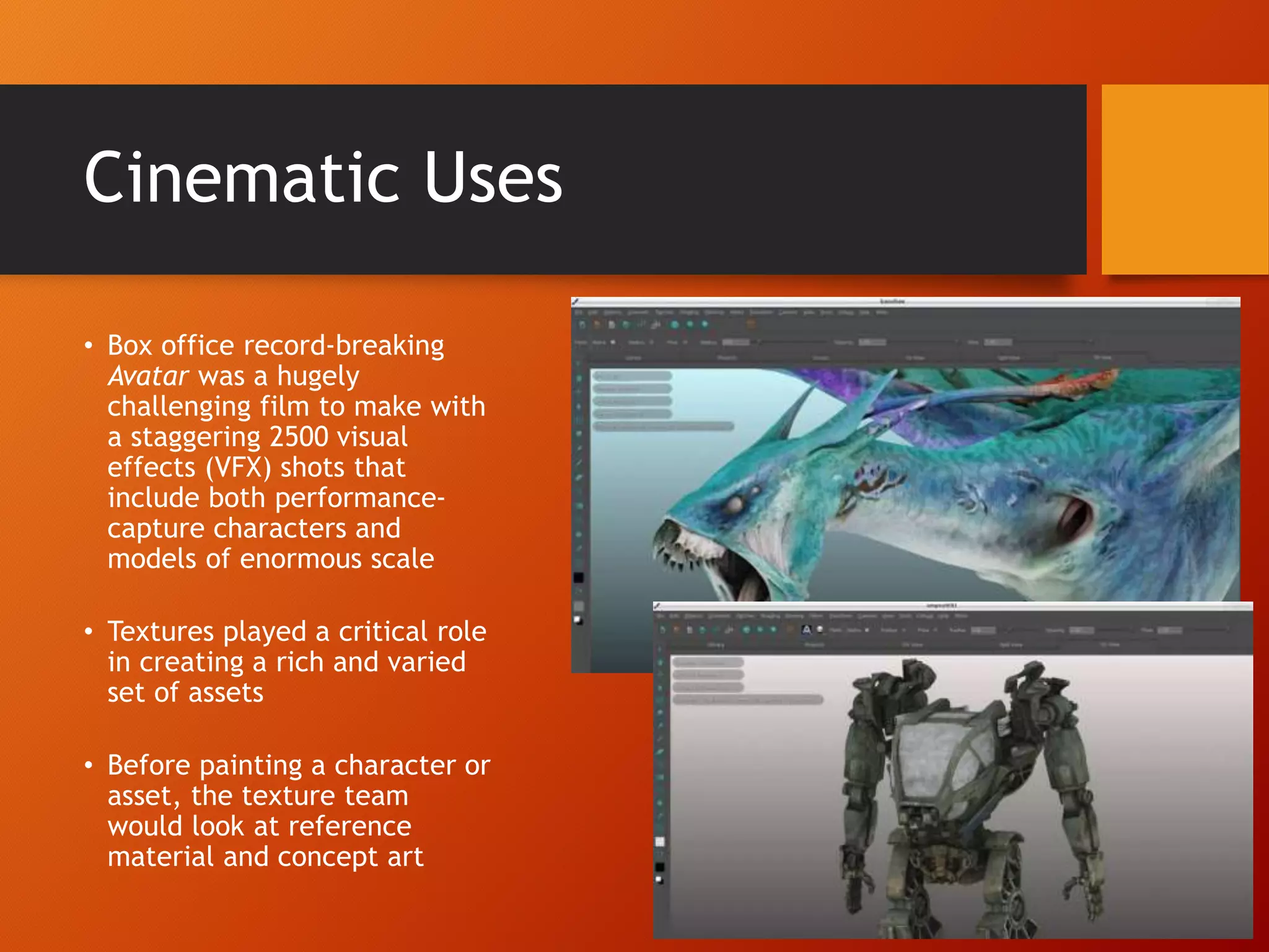 Cinematic Uses
• Box office record-breaking
Avatar was a hugely
challenging film to make with
a staggering 2500 visual
effects (VFX) shots that
include both performance-
capture characters and
models of enormous scale
• Textures played a critical role
in creating a rich and varied
set of assets
• Before painting a character or
asset, the texture team
would look at reference
material and concept art
 