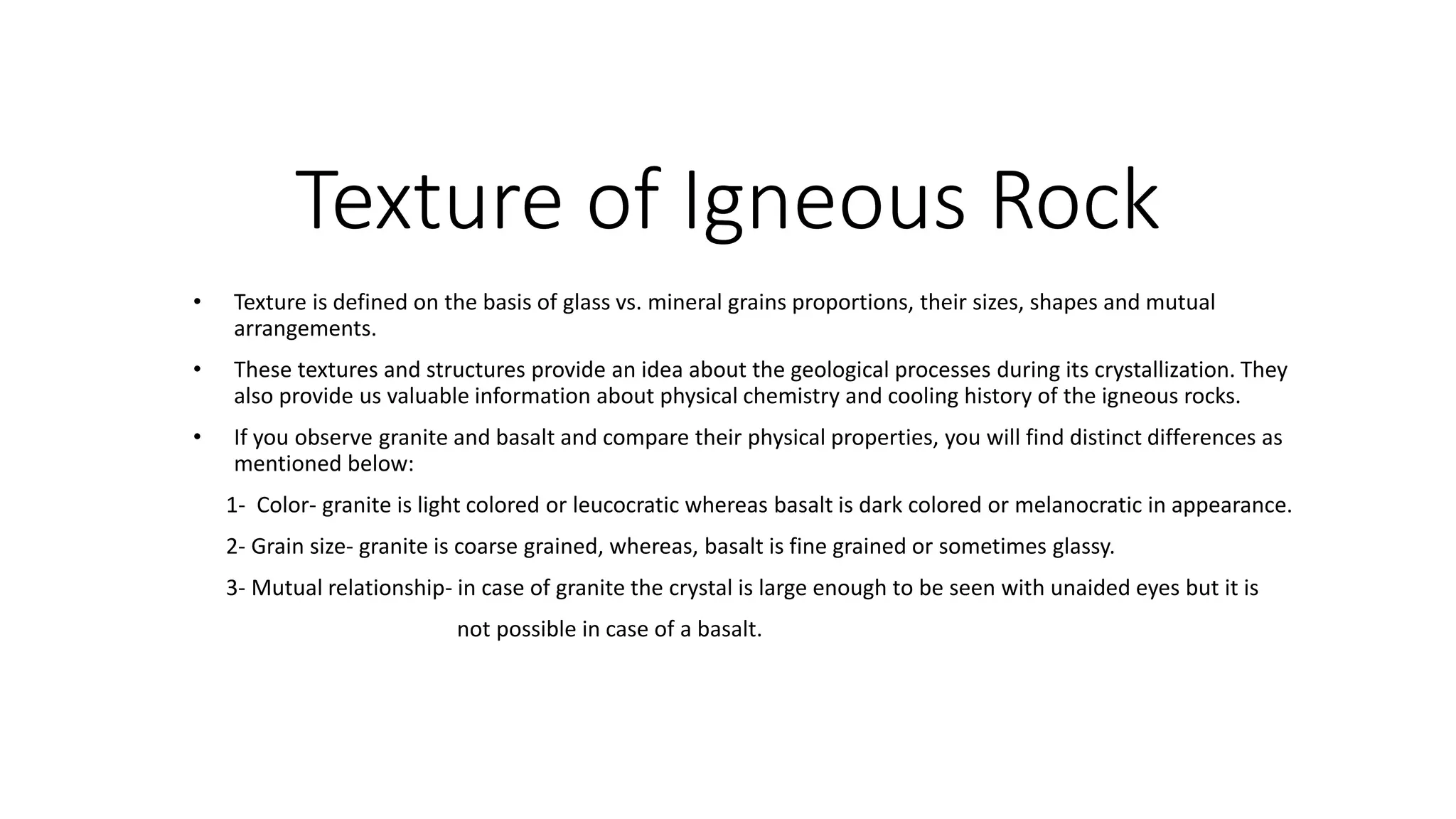 Texture of Igneous Rock
• Texture is defined on the basis of glass vs. mineral grains proportions, their sizes, shapes and mutual
arrangements.
• These textures and structures provide an idea about the geological processes during its crystallization. They
also provide us valuable information about physical chemistry and cooling history of the igneous rocks.
• If you observe granite and basalt and compare their physical properties, you will find distinct differences as
mentioned below:
1- Color- granite is light colored or leucocratic whereas basalt is dark colored or melanocratic in appearance.
2- Grain size- granite is coarse grained, whereas, basalt is fine grained or sometimes glassy.
3- Mutual relationship- in case of granite the crystal is large enough to be seen with unaided eyes but it is
not possible in case of a basalt.
 