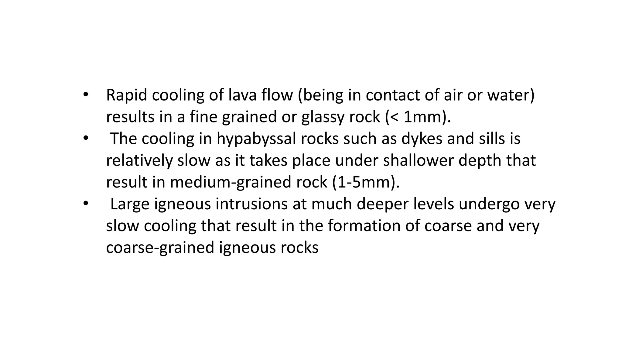 • Rapid cooling of lava flow (being in contact of air or water)
results in a fine grained or glassy rock (< 1mm).
• The cooling in hypabyssal rocks such as dykes and sills is
relatively slow as it takes place under shallower depth that
result in medium-grained rock (1-5mm).
• Large igneous intrusions at much deeper levels undergo very
slow cooling that result in the formation of coarse and very
coarse-grained igneous rocks
 