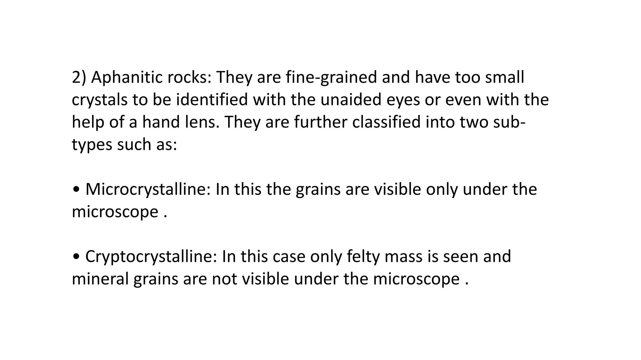 2) Aphanitic rocks: They are fine-grained and have too small
crystals to be identified with the unaided eyes or even with the
help of a hand lens. They are further classified into two sub-
types such as:
• Microcrystalline: In this the grains are visible only under the
microscope .
• Cryptocrystalline: In this case only felty mass is seen and
mineral grains are not visible under the microscope .
 