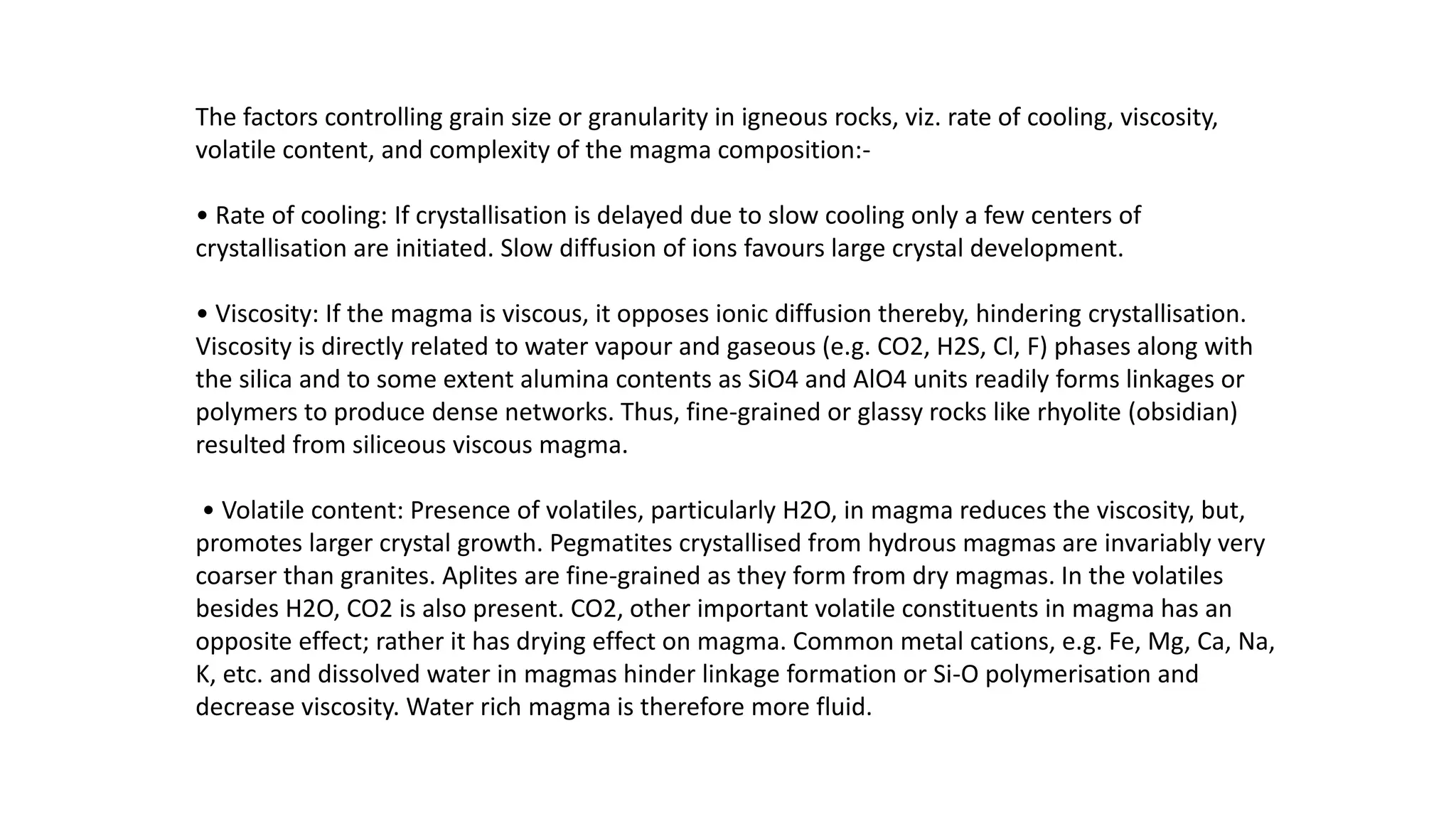 The factors controlling grain size or granularity in igneous rocks, viz. rate of cooling, viscosity,
volatile content, and complexity of the magma composition:-
• Rate of cooling: If crystallisation is delayed due to slow cooling only a few centers of
crystallisation are initiated. Slow diffusion of ions favours large crystal development.
• Viscosity: If the magma is viscous, it opposes ionic diffusion thereby, hindering crystallisation.
Viscosity is directly related to water vapour and gaseous (e.g. CO2, H2S, Cl, F) phases along with
the silica and to some extent alumina contents as SiO4 and AlO4 units readily forms linkages or
polymers to produce dense networks. Thus, fine-grained or glassy rocks like rhyolite (obsidian)
resulted from siliceous viscous magma.
• Volatile content: Presence of volatiles, particularly H2O, in magma reduces the viscosity, but,
promotes larger crystal growth. Pegmatites crystallised from hydrous magmas are invariably very
coarser than granites. Aplites are fine-grained as they form from dry magmas. In the volatiles
besides H2O, CO2 is also present. CO2, other important volatile constituents in magma has an
opposite effect; rather it has drying effect on magma. Common metal cations, e.g. Fe, Mg, Ca, Na,
K, etc. and dissolved water in magmas hinder linkage formation or Si-O polymerisation and
decrease viscosity. Water rich magma is therefore more fluid.
 