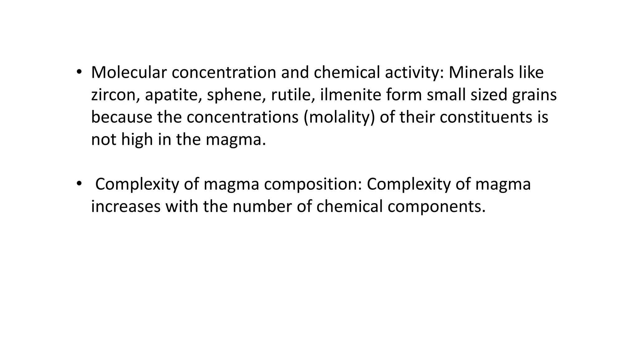 • Molecular concentration and chemical activity: Minerals like
zircon, apatite, sphene, rutile, ilmenite form small sized grains
because the concentrations (molality) of their constituents is
not high in the magma.
• Complexity of magma composition: Complexity of magma
increases with the number of chemical components.
 