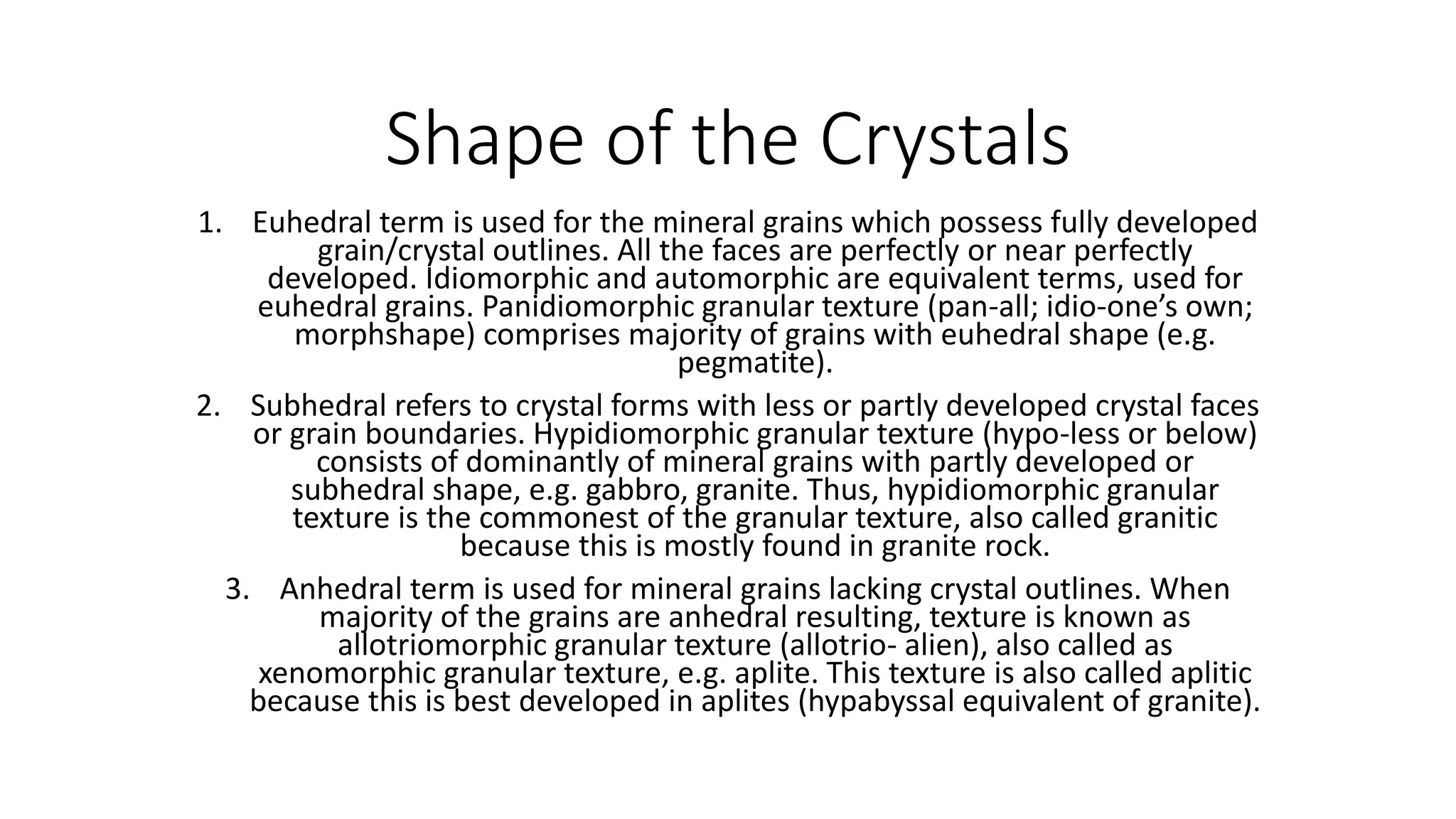 Shape of the Crystals
1. Euhedral term is used for the mineral grains which possess fully developed
grain/crystal outlines. All the faces are perfectly or near perfectly
developed. Idiomorphic and automorphic are equivalent terms, used for
euhedral grains. Panidiomorphic granular texture (pan-all; idio-one’s own;
morphshape) comprises majority of grains with euhedral shape (e.g.
pegmatite).
2. Subhedral refers to crystal forms with less or partly developed crystal faces
or grain boundaries. Hypidiomorphic granular texture (hypo-less or below)
consists of dominantly of mineral grains with partly developed or
subhedral shape, e.g. gabbro, granite. Thus, hypidiomorphic granular
texture is the commonest of the granular texture, also called granitic
because this is mostly found in granite rock.
3. Anhedral term is used for mineral grains lacking crystal outlines. When
majority of the grains are anhedral resulting, texture is known as
allotriomorphic granular texture (allotrio- alien), also called as
xenomorphic granular texture, e.g. aplite. This texture is also called aplitic
because this is best developed in aplites (hypabyssal equivalent of granite).
 