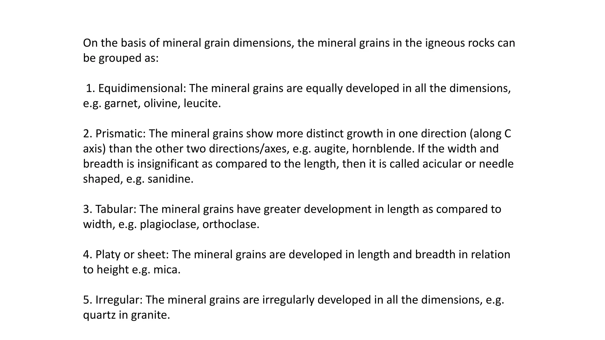 On the basis of mineral grain dimensions, the mineral grains in the igneous rocks can
be grouped as:
1. Equidimensional: The mineral grains are equally developed in all the dimensions,
e.g. garnet, olivine, leucite.
2. Prismatic: The mineral grains show more distinct growth in one direction (along C
axis) than the other two directions/axes, e.g. augite, hornblende. If the width and
breadth is insignificant as compared to the length, then it is called acicular or needle
shaped, e.g. sanidine.
3. Tabular: The mineral grains have greater development in length as compared to
width, e.g. plagioclase, orthoclase.
4. Platy or sheet: The mineral grains are developed in length and breadth in relation
to height e.g. mica.
5. Irregular: The mineral grains are irregularly developed in all the dimensions, e.g.
quartz in granite.
 