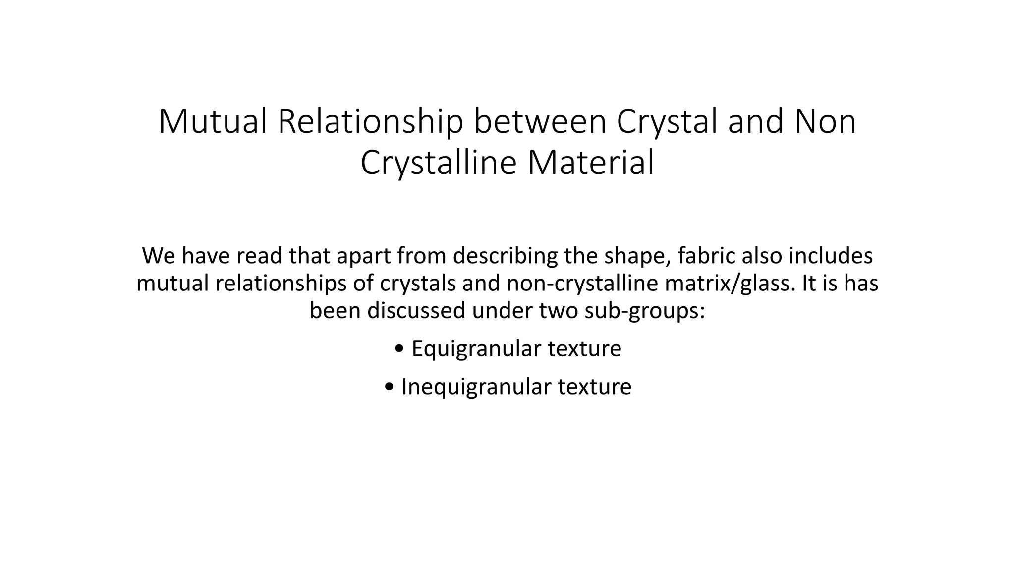 Mutual Relationship between Crystal and Non
Crystalline Material
We have read that apart from describing the shape, fabric also includes
mutual relationships of crystals and non-crystalline matrix/glass. It is has
been discussed under two sub-groups:
• Equigranular texture
• Inequigranular texture
 