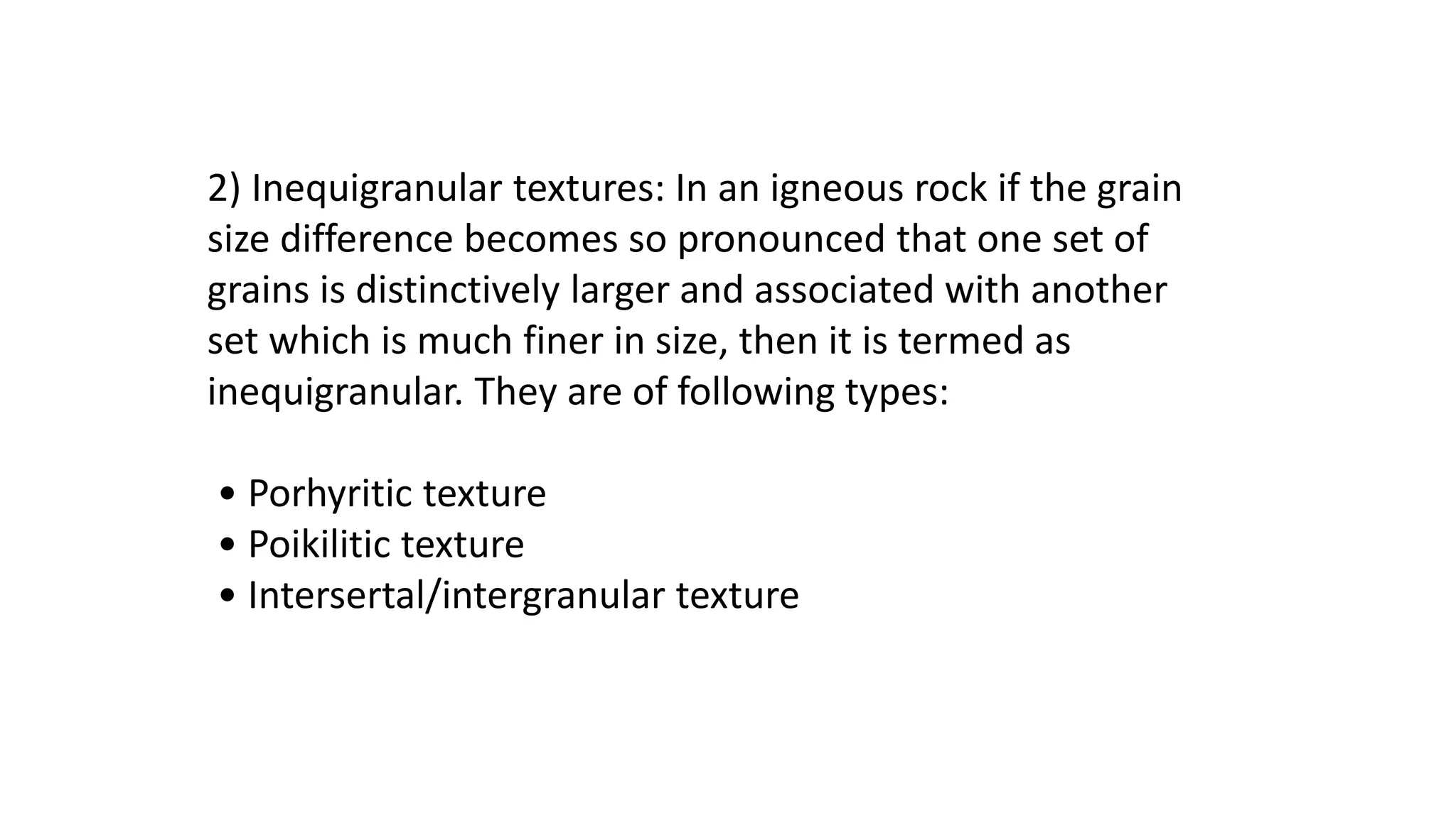 2) Inequigranular textures: In an igneous rock if the grain
size difference becomes so pronounced that one set of
grains is distinctively larger and associated with another
set which is much finer in size, then it is termed as
inequigranular. They are of following types:
• Porhyritic texture
• Poikilitic texture
• Intersertal/intergranular texture
 