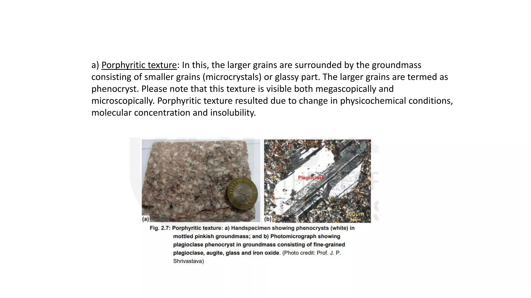 a) Porphyritic texture: In this, the larger grains are surrounded by the groundmass
consisting of smaller grains (microcrystals) or glassy part. The larger grains are termed as
phenocryst. Please note that this texture is visible both megascopically and
microscopically. Porphyritic texture resulted due to change in physicochemical conditions,
molecular concentration and insolubility.
 