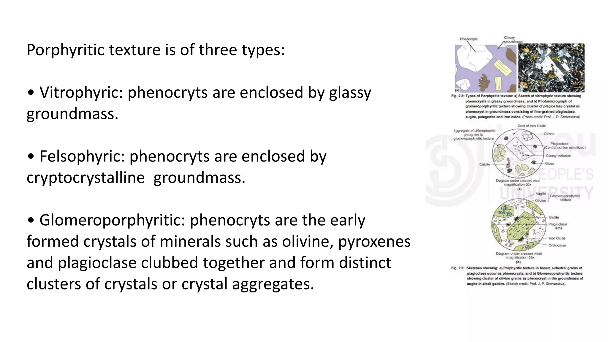 Porphyritic texture is of three types:
• Vitrophyric: phenocryts are enclosed by glassy
groundmass.
• Felsophyric: phenocryts are enclosed by
cryptocrystalline groundmass.
• Glomeroporphyritic: phenocryts are the early
formed crystals of minerals such as olivine, pyroxenes
and plagioclase clubbed together and form distinct
clusters of crystals or crystal aggregates.
 