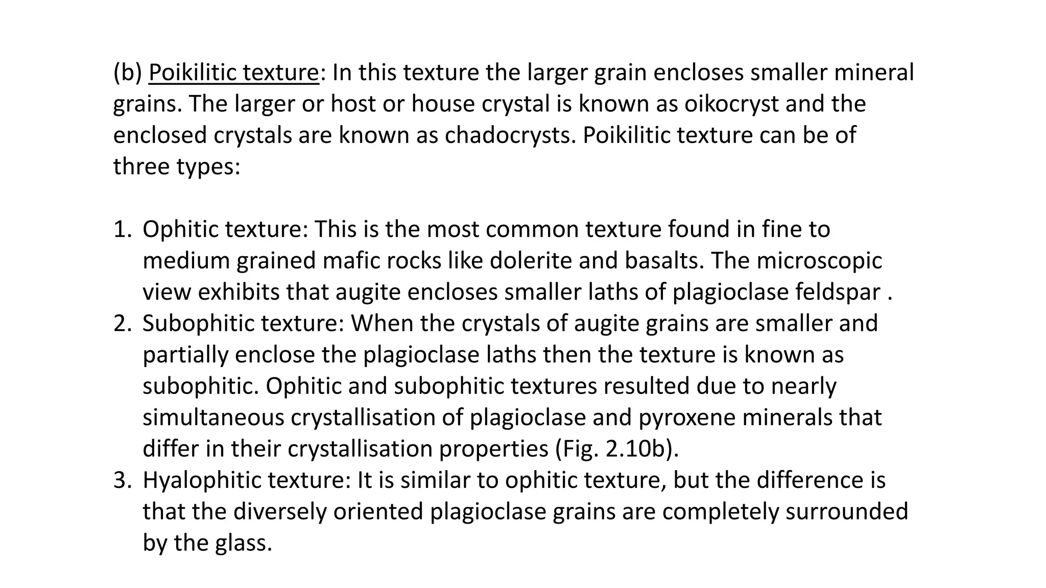 (b) Poikilitic texture: In this texture the larger grain encloses smaller mineral
grains. The larger or host or house crystal is known as oikocryst and the
enclosed crystals are known as chadocrysts. Poikilitic texture can be of
three types:
1. Ophitic texture: This is the most common texture found in fine to
medium grained mafic rocks like dolerite and basalts. The microscopic
view exhibits that augite encloses smaller laths of plagioclase feldspar .
2. Subophitic texture: When the crystals of augite grains are smaller and
partially enclose the plagioclase laths then the texture is known as
subophitic. Ophitic and subophitic textures resulted due to nearly
simultaneous crystallisation of plagioclase and pyroxene minerals that
differ in their crystallisation properties (Fig. 2.10b).
3. Hyalophitic texture: It is similar to ophitic texture, but the difference is
that the diversely oriented plagioclase grains are completely surrounded
by the glass.
 